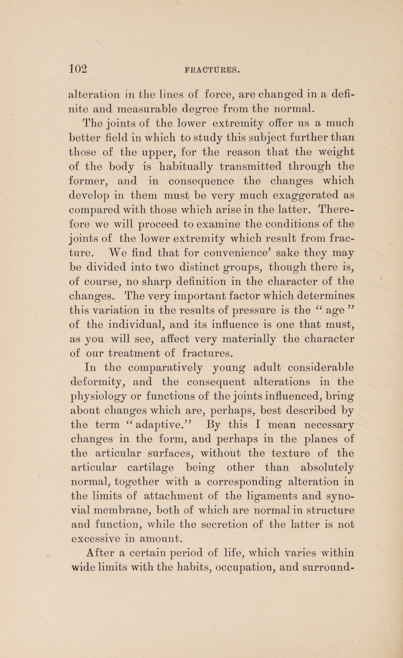 alteration in the lines of force, are changed in a defi¬ nite and measurable degree from the normal. The joints of the lower extremity offer us a much better field in which to study this subject further than those of the upper, for the reason that the weight of the body is habitually transmitted through the former, and in consequence the changes which develop in them must be very much exaggerated as compared with those which arise in the latter. There¬ fore we will proceed to examine the conditions of the joints of the lower extremity which result from frac¬ ture. We find that for convenience’ sake they may be divided into two distinct groups, though there is, of course, no sharp definition in the character of the changes. The very important factor which determines this variation in the results of pressure is the cc age 33 of the individual, and its influence is one that must, as you will see, affect very materially the character of our treatment of fractures. In the comparatively young adult considerable deformity, and the consequent alterations in the physiology or functions of the joints influenced, bring about changes which are, perhaps, best described by the term “ adaptive.” By this I mean necessary changes in the form, and perhaps in the planes of the articular surfaces, without the texture of the articular cartilage being other than absolutely normal, together with a corresponding alteration in the limits of attachment of the ligaments and syno¬ vial membrane, both of which are normal in structure and function, while the secretion of the latter is not excessive in amount. After a certain period of life, which varies within wide limits with the habits, occupation, and surround-