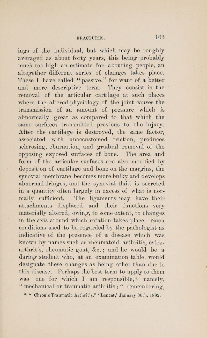 iugs of the individual, but which may be roughly averaged as about forty years, this being probably much too high an estimate for labouring people, an altogether different series of changes takes place. These I have called passive,” for want of a better and more descriptive term. They consist in the removal of the articular cartilage at such places where the altered physiology of the joint causes the transmission of an amount of pressure which is abnormally great as compared to that which the same surfaces transmitted previous to the injury. After the cartilage is destroyed, the same factor, associated with unaccustomed friction, produces sclerosing, eburnation, and gradual removal of the opposing exposed surfaces of bone. The area and form of the articular surfaces are also modified by deposition of cartilage and bone on the margins, the synovial membrane becomes more bulky and develops abnormal fringes, and the synovial fluid is secreted in a quantity often largely in excess of what is nor¬ mally sufficient. The ligaments may have their attachments displaced and their functions very materially altered, owing, to some extent, to changes in the axis around which rotation takes place. Such conditions used to be regarded by the pathologist as indicative of the presence of a disease which was known by names such as rheumatoid arthritis, osteo¬ arthritis, rheumatic gout, &c. ; and he would be a daring student who, at an examination table, would designate these changes as being other than due to this disease. Perhaps the best term to apply to them was one for which I am responsible,* namely, “ mechanical or traumatic arthritis ; ” remembering, # “ Chronic Traumatic Arthritis/’ ‘Lancet/ January 30th, 1892.