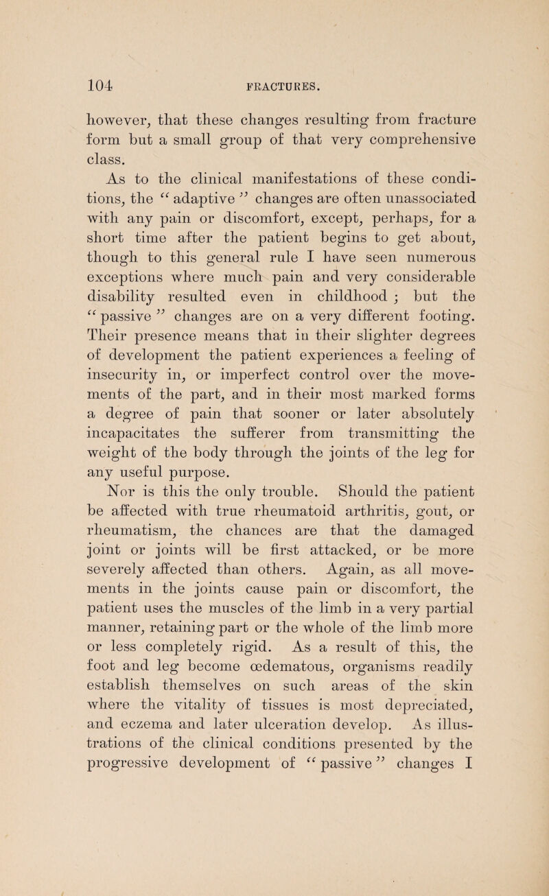 however, that these changes resulting from fracture form but a small group of that very comprehensive class. As to the clinical manifestations of these condi¬ tions, the “ adaptive changes are often nnassociated with any pain or discomfort, except, perhaps, for a short time after the patient begins to get about, though to this general rule I have seen numerous exceptions where much pain and very considerable disability resulted even in childhood ; but the passive 33 changes are on a very different footing. Their presence means that in their slighter degrees of development the patient experiences a feeling of insecurity in, or imperfect control over the move¬ ments of the part, and in their most marked forms a degree of pain that sooner or later absolutely incapacitates the sufferer from transmitting the weight of the body through the joints of the leg for any useful purpose. Nor is this the only trouble. Should the patient be affected with true rheumatoid arthritis, gout, or rheumatism, the chances are that the damaged joint or joints will be first attacked, or be more severely affected than others. Again, as all move¬ ments in the joints cause pain or discomfort, the patient uses the muscles of the limb in a very partial manner, retaining part or the whole of the limb more or less completely rigid. As a result of this, the foot and leg become oedematous, organisms readily establish themselves on such areas of the skin where the vitality of tissues is most depreciated, and eczema and later ulceration develop. As illus¬ trations of the clinical conditions presented by the progressive development of “ passive ” changes I