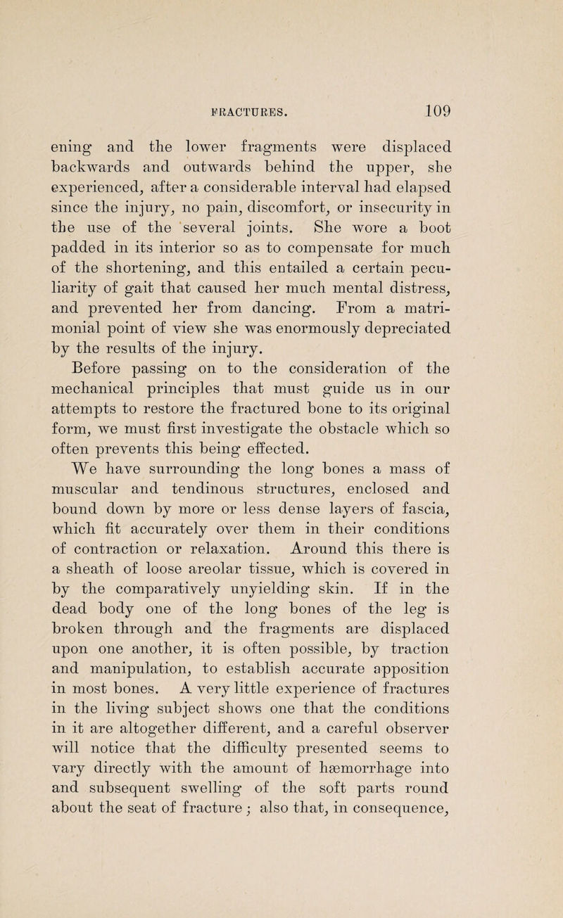 ening and the lower fragments were displaced backwards and outwards behind the upper, slie experienced, after a considerable interval had elapsed since the injury, no pain, discomfort, or insecurity in the use of the several joints. She wore a boot padded in its interior so as to compensate for much of the shortening, and this entailed a certain pecu¬ liarity of gait that caused her much mental distress, and prevented her from dancing. From a matri¬ monial point of view she was enormously depreciated by the results of the injury. Before passing on to the consideration of the mechanical principles that must guide us in our attempts to restore the fractured bone to its original form, we must first investigate the obstacle which so often prevents this being effected. We have surrounding the long bones a mass of muscular and tendinous structures, enclosed and bound down by more or less dense layers of fascia, which fit accurately over them in their conditions of contraction or relaxation. Around this there is a sheath of loose areolar tissue, which is covered in by the comparatively unyielding skin. If in the dead body one of the long bones of the leg is broken through and the fragments are displaced upon one another, it is often possible, by traction and manipulation, to establish accurate apposition in most bones. A very little experience of fractures in the living subject shows one that the conditions in it are altogether different, and a careful observer will notice that the difficulty presented seems to vary directly with the amount of haemorrhage into and subsequent swelling of the soft parts round about the seat of fracture ; also that, in consequence,