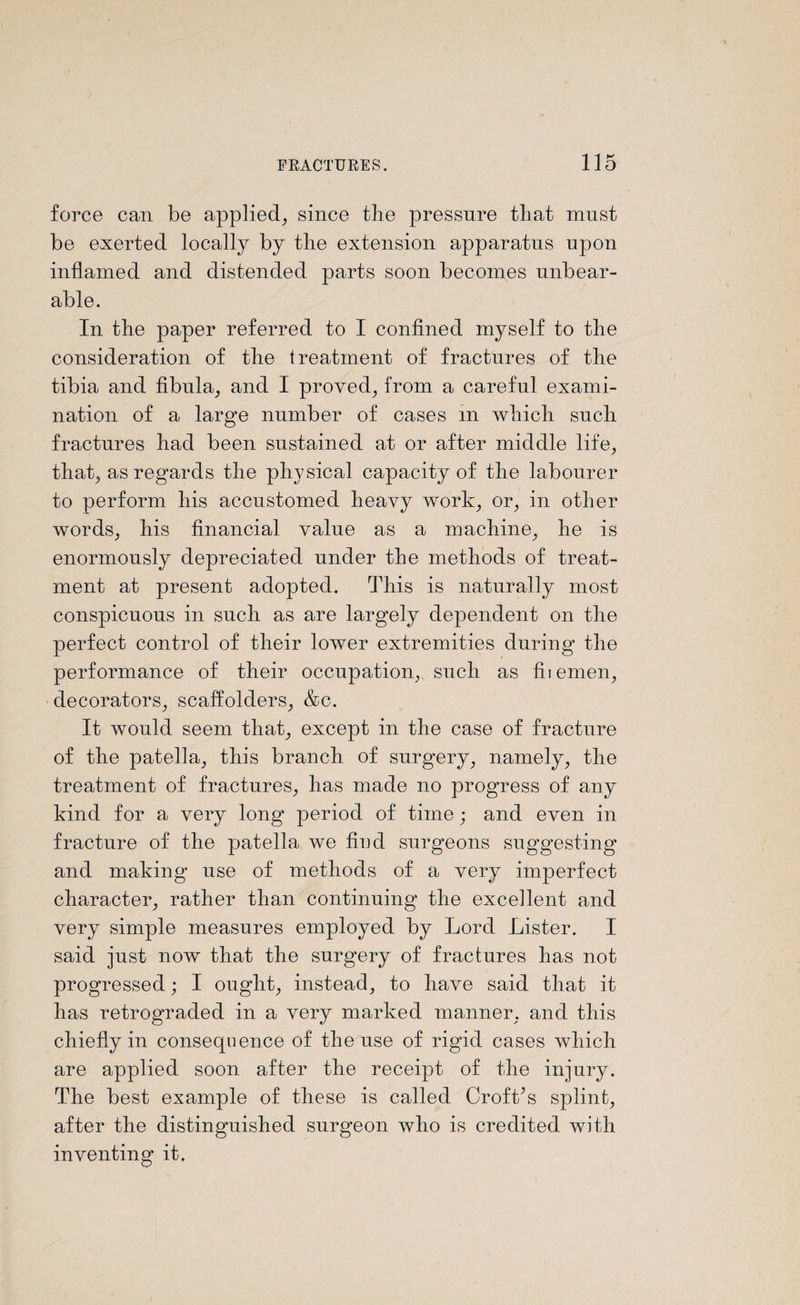 force can be applied, since the pressure that must be exerted locally by the extension apparatus upon inflamed and distended parts soon becomes unbear¬ able. In the paper referred to I confined myself to the consideration of the treatment of fractures of the tibia and fibula, and I proved, from a careful exami¬ nation of a large number of cases in which such fractures had been sustained at or after middle life, that, as regards the physical capacity of the labourer to perform his accustomed heavy work, or, in other words, his financial value as a machine, he is enormously depreciated under the methods of treat¬ ment at present adopted. This is naturally most conspicuous in such as are largely dependent on the perfect control of their lower extremities during the performance of their occupation, such as fiiemen, decorators, scaffolders, &c. It would seem that, except in the case of fracture of the patella, this branch of surgery, namely, the treatment of fractures, has made no progress of any kind for a very long period of time; and even in fracture of the patella we hud surgeons suggesting and making use of methods of a very imperfect character, rather than continuing the excellent and very simple measures employed by Lord Lister. I said just now that the surgery of fractures has not progressed; I ought, instead, to have said that it has retrograded in a very marked manner, and this chiefly in consequence of the use of rigid cases which are applied soon after the receipt of the injury. The best example of these is called Croft’s splint, after the distinguished surgeon who is credited with inventing it.