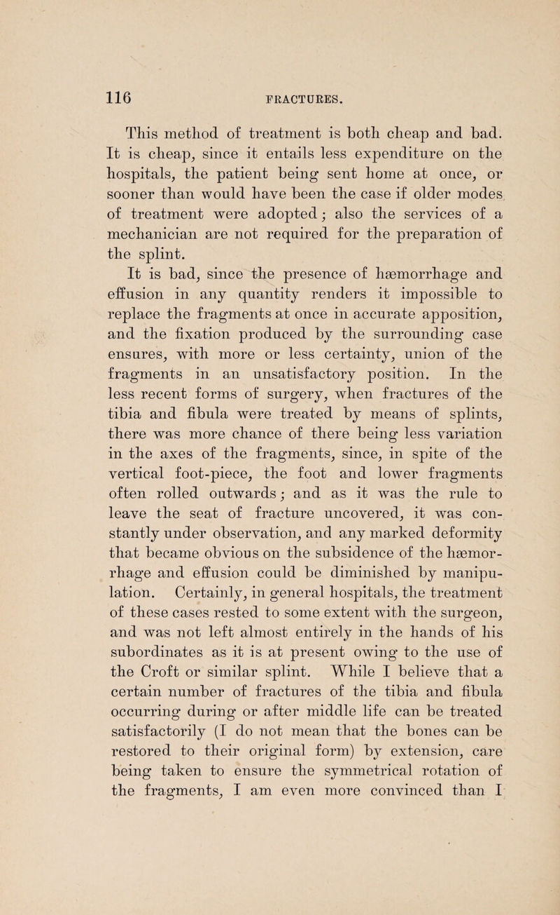 This method of treatment is both cheap and bad. It is cheap, since it entails less expenditure on the hospitals, the patient being sent home at once, or sooner than would have been the case if older modes of treatment were adopted; also the services of a mechanician are not required for the preparation of the splint. It is bad, since the presence of hsemorrhage and effusion in any quantity renders it impossible to replace the fragments at once in accurate apposition, and the fixation produced by the surrounding case ensures, with more or less certainty, union of the fragments in an unsatisfactory position. In the less recent forms of surgery, when fractures of the tibia and fibula were treated by means of splints, there was more chance of there being less variation in the axes of the fragments, since, in spite of the vertical foot-piece, the foot and lower fragments often rolled outwards; and as it was the rule to leave the seat of fracture uncovered, it was con¬ stantly under observation, and any marked deformity that became obvious on the subsidence of the hgemor- rhage and effusion could be diminished by manipu¬ lation. Certainly, in general hospitals, the treatment of these cases rested to some extent with the surgeon, and was not left almost entirely in the hands of his subordinates as it is at present owing* to the use of the Croft or similar splint. While I believe that a certain number of fractures of the tibia and fibula occurring during or after middle life can be treated satisfactorily (I do not mean that the bones can be restored to their original form) by extension, care being taken to ensure the symmetrical rotation of the fragments, I am even more convinced than I