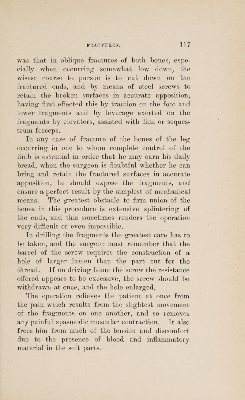 was that in oblique fractures of both bones, espe¬ cially when occurring somewhat low down, the wisest course to pursue is to cut down on the fractured ends, and by means of steel screws to retain the broken surfaces in accurate apposition, having first effected this by traction on the foot and lower fragments and by leverage exerted on the fragments by elevators, assisted with lion or seques¬ trum forceps. In any case of fracture of the bones of the leg occurring in one to whom complete control of the limb is essential in order that he may earn his daily bread, when the surgeon is doubtful whether he can bring and retain the fractured surfaces in accurate apposition, he should expose the fragments, and ensure a perfect result by the simplest of mechanical means. The greatest obstacle to firm union of the bones in this procedure is extensive splintering of the ends, and this sometimes renders the operation very difficult or even impossible. In drilling the fragments the greatest care has to be taken, and the surgeon must remember that the barrel of the screw requires the construction of a hole of larger lumen than the part cut for the thread. If on driving home the screw the resistance offered appears to be excessive, the screw should be withdrawn at once, and the hole enlarged. The operation relieves the patient at once from the pain which results from the slightest movement of the fragments on one another, and so removes any painful spasmodic muscular contraction. It also frees him from much of the tension and discomfort due to the presence of blood and inflammatory material in the soft parts.