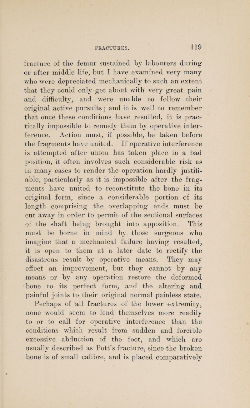 fracture of the femur sustained by labourers during or after middle life, but I have examined very many who were depreciated mechanically to such an extent that they could only get about with very great pain and difficulty, and were nnable to follow their original active pursuits; and it is well to remember that once these conditions have resulted, it is prac¬ tically impossible to remedy them by operative inter¬ ference. Action must, if possible, be taken before the fragments have united. If operative interference is attempted after union has taken place in a bad position, it often involves such considerable risk as in many cases to render the operation hardly justifi¬ able, particularly as it is impossible after the frag¬ ments have united to reconstitute the bone in its original form, since a considerable portion of its length comprising the overlapping ends must be cut away in order to permit of the sectional surfaces of the shaft being brought into apposition. This must be borne in mind by those surgeons who imagine that a mechanical failure having resulted, it is open to them at a later date to rectify the disastrous result by operative means. They may effect an improvement, but they cannot by any means or by any operation restore the deformed bone to its perfect form, and the altering and painful joints to their original normal painless state. Perhaps of all fractures of the lower extremity, none would seem to lend themselves more readily to or to call for operative interference than the conditions which result from sudden and forcible excessive abduction of the foot, and which are usually described as PotPs fracture, since the broken bone is of small calibre, and is placed comparatively