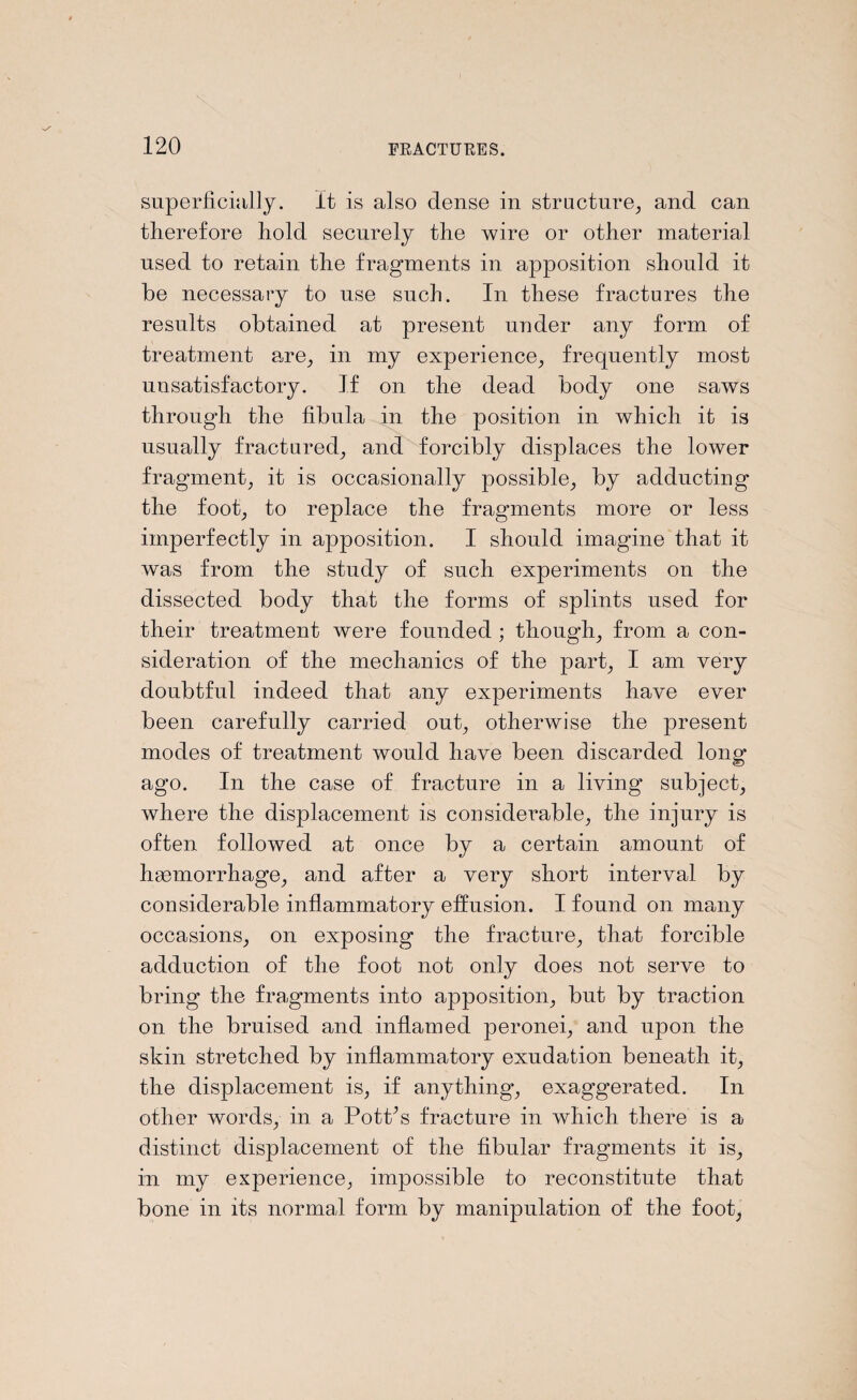superficially. It is also dense in structure, and can therefore hold securely the wire or other material used to retain the fragments in apposition should it be necessary to use such. In these fractures the results obtained at present under any form of treatment are, in my experience, frequently most unsatisfactory. If on the dead body one saws through the fibula in the position in which it is usually fractured, and forcibly displaces the lower fragment, it is occasionally possible, by adducting the foot, to replace the fragments more or less imperfectly in apposition. I should imagine that it was from the study of such experiments on the dissected body that the forms of splints used for their treatment were founded ; though, from a con¬ sideration of the mechanics of the part, I am very doubtful indeed that any experiments have ever been carefully carried out, otherwise the present modes of treatment would have been discarded long ago. In the case of fracture in a living subject, where the displacement is considerable, the injury is often followed at once by a certain amount of haemorrhage, and after a very short interval by considerable inflammatory effusion. I found on many occasions, on exposing the fracture, that forcible adduction of the foot not only does not serve to bring the fragments into apposition, but by traction on the bruised and inflamed peronei, and upon the skin stretched by inflammatory exudation beneath it, the displacement is, if anything, exaggerated. In other words, in a Pottos fracture in which there is a distinct displacement of the fibular fragments it is, in my experience, impossible to reconstitute that bone in its normal form by manipulation of the foot,