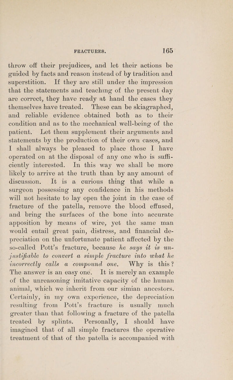 throw off their prejudices, and let their actions be guided by facts and reason instead of by tradition and superstition. If they are still under the impression that the statements and teaching of the present day are correct, they have ready at hand the cases they themselves have treated. These can be skiagraphed, and reliable evidence obtained both as to their condition and as to the mechanical well-being of the patient. Let them supplement their arguments and statements by the production of their own cases, and I shall always be pleased to place those I have operated on at the disposal of any one who is suffi¬ ciently interested. In this way we shall be more likely to arrive at the truth than by any amount of discussion. It is a curious thing that while a surgeon possessing any confidence in his methods will not hesitate to lay open the joint in the case of fracture of the patella, remove the blood effused, and bring the surfaces of the bone into accurate apposition by means of wire, yet the same man would entail great pain, distress, and financial de¬ preciation on the unfortunate patient affected by the so-called Pott’s fracture, because he says it is un¬ justifiable to convert a simple fracture into what he incorrectly calls a compound one. Why is this ? The answer is an easy one. It is merely an example of the unreasoning imitative capacity of the human animal, which we inherit from our simian ancestors. Certainly, in my own experience, the depreciation resulting from Pott’s fracture is usually much greater than that following a fracture of the patella treated by splints. Personally, I should have imagined that of all simple fractures the operative treatment of that of the patella is accompanied with