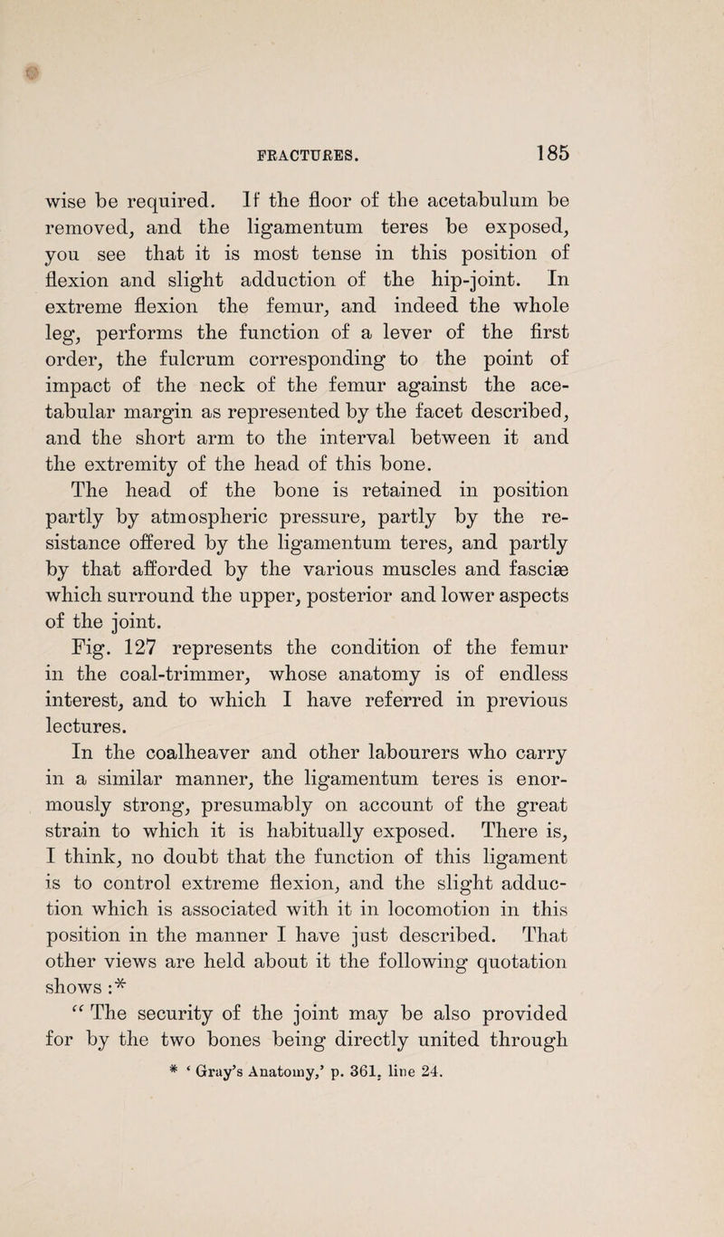 wise be required. If the floor of the acetabulum be removed, and the ligamentum teres be exposed, you see that it is most tense in this position of flexion and slight adduction of the hip-joint. In extreme flexion the femur, and indeed the whole leg, performs the function of a lever of the first order, the fulcrum corresponding to the point of impact of the neck of the femur against the ace¬ tabular margin as represented by the facet described, and the short arm to the interval between it and the extremity of the head of this bone. The head of the bone is retained in position partly by atmospheric pressure, partly by the re¬ sistance offered by the ligamentum teres, and partly by that afforded by the various muscles and fasciae which surround the upper, posterior and lower aspects of the joint. Fig. 127 represents the condition of the femur in the coal-trimmer, whose anatomy is of endless interest, and to which I have referred in previous lectures. In the coalheaver and other labourers who carry in a similar manner, the ligamentum teres is enor¬ mously strong, presumably on account of the great strain to which it is habitually exposed. There is, I think, no doubt that the function of this ligament is to control extreme flexion, and the slight adduc¬ tion which is associated with it in locomotion in this position in the manner I have just described. That other views are held about it the following quotation shows :* The security of the joint may be also provided for by the two bones being directly united through * ‘ Gray’s Anatomy,’ p. 361. line 24.