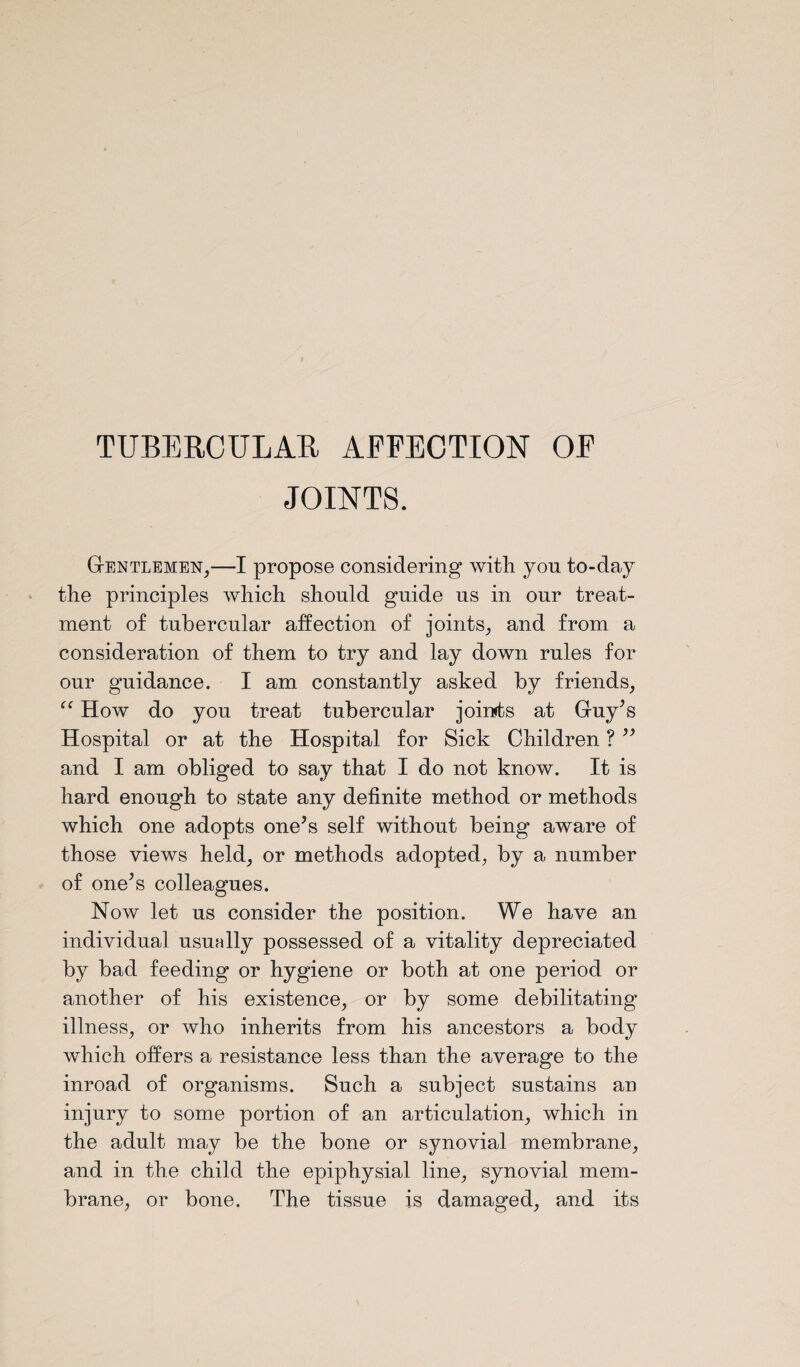 TUBERCULAR AFFECTION OF JOINTS. Gentlemen,—I propose considering with yon to-day the principles which should guide us in our treat¬ ment of tubercular affection of joints, and from a consideration of them to try and lay down rules for our guidance. I am constantly asked by friends, “ How do you treat tubercular joints at Guy’s Hospital or at the Hospital for Sick Children ? ” and I am obliged to say that I do not know. It is hard enough to state any definite method or methods which one adopts one’s self without being* aware of those views held, or methods adopted, by a number of one’s colleagues. Now let us consider the position. We have an individual usually possessed of a vitality depreciated by bad feeding or hygiene or both at one period or another of his existence, or by some debilitating illness, or who inherits from his ancestors a body which offers a resistance less than the average to the inroad of organisms. Such a subject sustains an injury to some portion of an articulation, which in the adult may be the bone or synovial membrane, and in the child the epiphysial line, synovial mem¬ brane, or bone. The tissue is damaged, and its