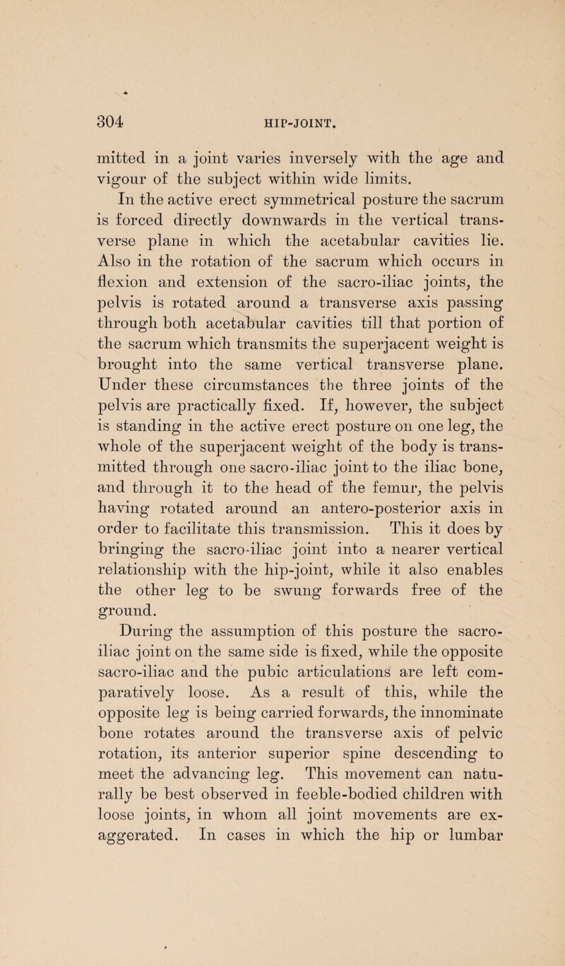 mitted in a joint varies inversely with the age and vigour of the subject within wide limits. In the active erect symmetrical posture the sacrum is forced directly downwards in the vertical trans¬ verse plane in which the acetabular cavities lie. Also in the rotation of the sacrum which occurs in flexion and extension of the sacro-iliac joints, the pelvis is rotated around a transverse axis passing through both acetabular cavities till that portion of the sacrum which transmits the superjacent weight is brought into the same vertical transverse plane. Under these circumstances the three joints of the pelvis are practically fixed. If, however, the subject is standing in the active erect posture on one leg, the whole of the superjacent weight of the body is trans¬ mitted through one sacro-iliac joint to the iliac bone, and through it to the head of the femur, the pelvis having rotated around an antero-posterior axis in order to facilitate this transmission. This it does by bringing the sacro-iliac joint into a nearer vertical relationship with the hip-joint, while it also enables the other leg to be swung forwards free of the ground. During the assumption of this posture the sacro¬ iliac joint on the same side is fixed, while the opposite sacro-iliac and the pubic articulations are left com¬ paratively loose. As a result of this, while the opposite leg is being carried forwards, the innominate bone rotates around the transverse axis of pelvic rotation, its anterior superior spine descending to meet the advancing leg. This movement can natu¬ rally be best observed in feeble-bodied children with loose joints, in whom all joint movements are ex¬ aggerated. In cases in which the hip or lumbar