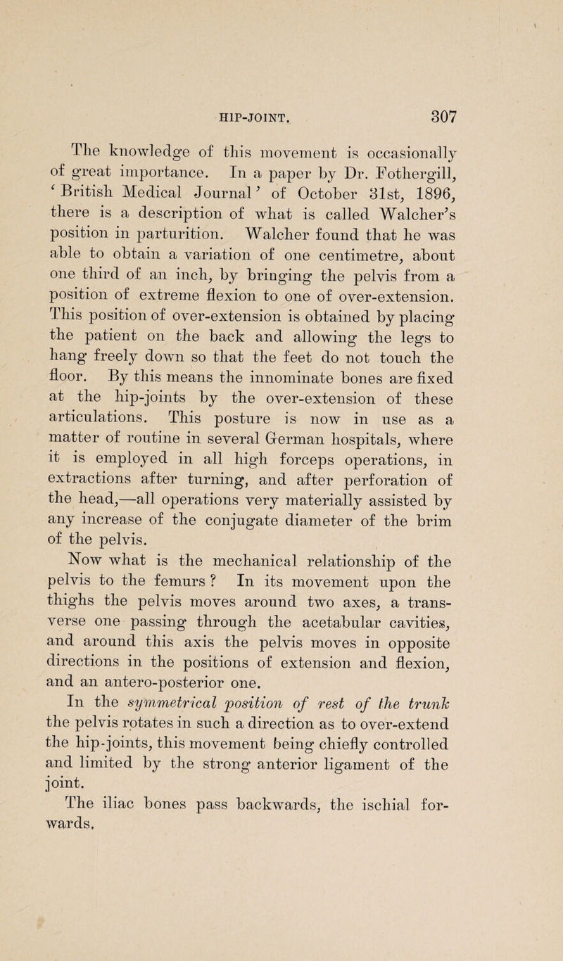 Tlie knowledge of this movement is occasionally of gneat importance. In a paper by Dr. Fothergill, ‘British Medical Journal' of October 31st, 1896, there is a description of what is called Watcher's position in parturition. Walcher found that he was able to obtain a variation of one centimetre, about one third of an inch, by bringing the pelvis from a position of extreme flexion to one of over-extension. This position of over-extension is obtained by placing the patient on the back and allowing the legs to hang freely down so that the feet do not touch the floor. By this means the innominate bones are fixed at the hip-joints by the over-extension of these articulations. This posture is now in use as a matter of routine in several Grerman hospitals, where it is employed in all high forceps operations, in extractions after turning, and after perforation of the head,—all operations very materially assisted by any increase of the conjugate diameter of the brim of the pelvis. ISTow what is the mechanical relationship of the pelvis to the femurs ? In its movement upon the thighs the pelvis moves around two axes, a trans¬ verse one passing through the acetabular cavities, and around this axis the pelvis moves in opposite directions in the positions of extension and flexion, and an antero-posterior one. In the symmetrical 'position of rest of the trunk the pelvis rotates in such a direction as to over-extend the hip-joints, this movement being chiefly controlled and limited by the strong anterior ligament of the joint. The iliac bones pass backwards, the ischial for¬ wards.