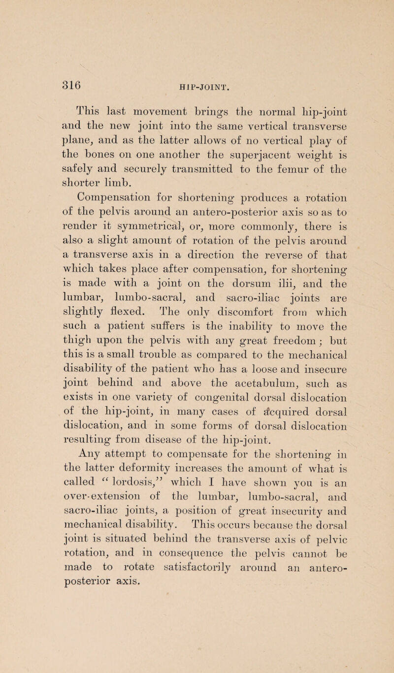 This last movement brings the normal hip-joint and the new joint into the same vertical transverse plane, and as the latter allows of no vertical play of the bones on one another the superjacent weight is safely and securely transmitted to the femur of the shorter limb. Compensation for shortening produces a rotation of the pelvis around an antero-posterior axis so as to render it symmetrical, or, more commonly, there is also a slight amount of rotation of the pelvis around a transverse axis in a direction the reverse of that which takes place after compensation, for shortening is made with a joint on the dorsum ilii, and the lumbar, 1 umbo-sacral, and sacro-iliac joints are slightly flexed. The only discomfort from which such a patient suffers is the inability to move the thigh upon the pelvis with any great freedom; but this is a small trouble as compared to the mechanical disability of the patient who has a loose and insecure joint behind and above the acetabulum, such as exists in one variety of congenital dorsal dislocation of the hip-joint, in many cases of Acquired dorsal dislocation, and in some forms of dorsal dislocation resulting from disease of the hip-joint. Any attempt to compensate for the shortening in the latter deformity increases the amount of what is called “ lordosis/5 which I have shown you is an over-extension of the lumbar, lumbo-sacral, and sacro-iliac joints, a position of gTeat insecurity and mechanical disability. This occurs because the dorsal joint is situated behind the transverse axis of pelvic rotation, and in consequence the pelvis cannot be made to rotate satisfactorily around an antero¬ posterior axis.