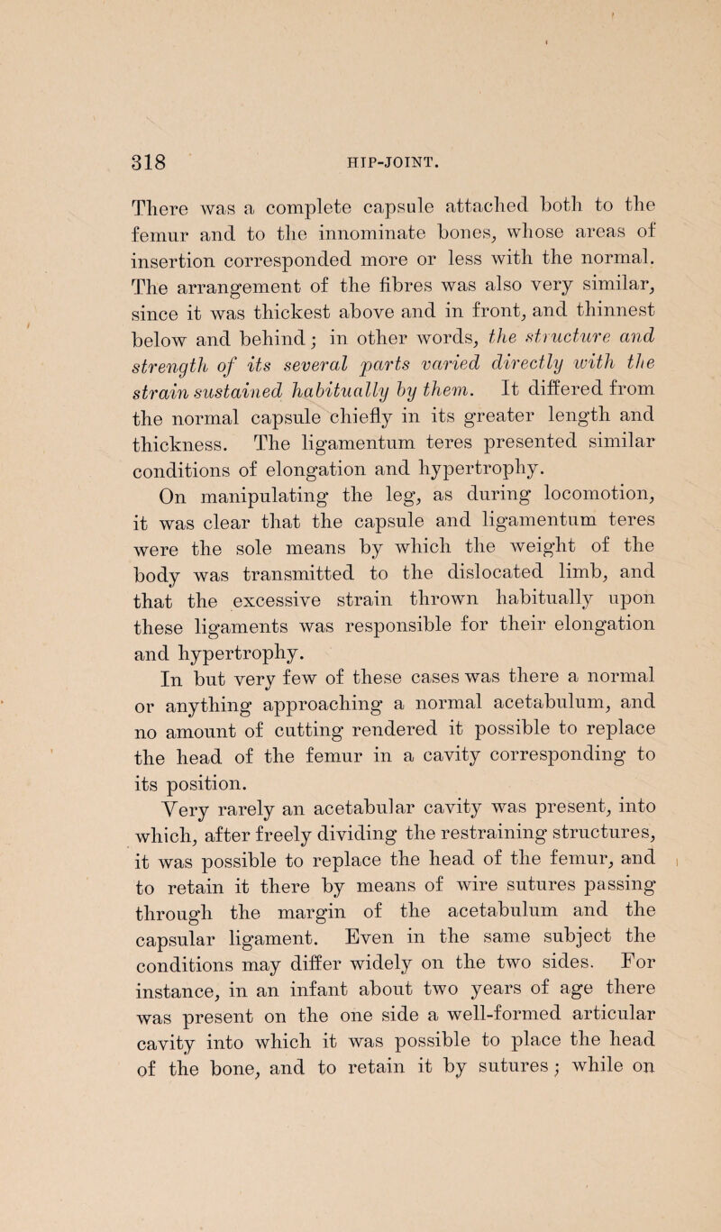 There was a complete capsule attached both to the femur and to the innominate bones, whose areas of insertion corresponded more or less with the normal. The arrangement of the fibres was also very similar, since it was thickest above and in front, and thinnest below and behind; in other words, the structure and strength of its several parts varied directly with the strain sustained habitually by them. It differed from the normal capsule chiefly in its greater length and thickness. The ligamentum teres presented similar conditions of elongation and hypertrophy. On manipulating the leg, as during locomotion, it was clear that the capsule and ligamentum teres were the sole means by which the weight of the body was transmitted to the dislocated limb, and that the excessive strain thrown habitually upon these ligaments was responsible for their elongation and hypertrophy. In but very few of these cases was there a normal or anything approaching a normal acetabulum, and no amount of cutting rendered it possible to replace the head of the femur in a cavity corresponding to its position. Yery rarely an acetabular cavity was present, into which, after freely dividing the restraining structures, it was possible to replace the head of the femur, and to retain it there by means of wire sutures passing through the margin of the acetabulum and the capsular ligament. Even in the same subject the conditions may differ widely on the two sides. For instance, in an infant about two years of age there was present on the one side a well-formed articular cavity into which it was possible to place the head of the bone, and to retain it by sutures; while on