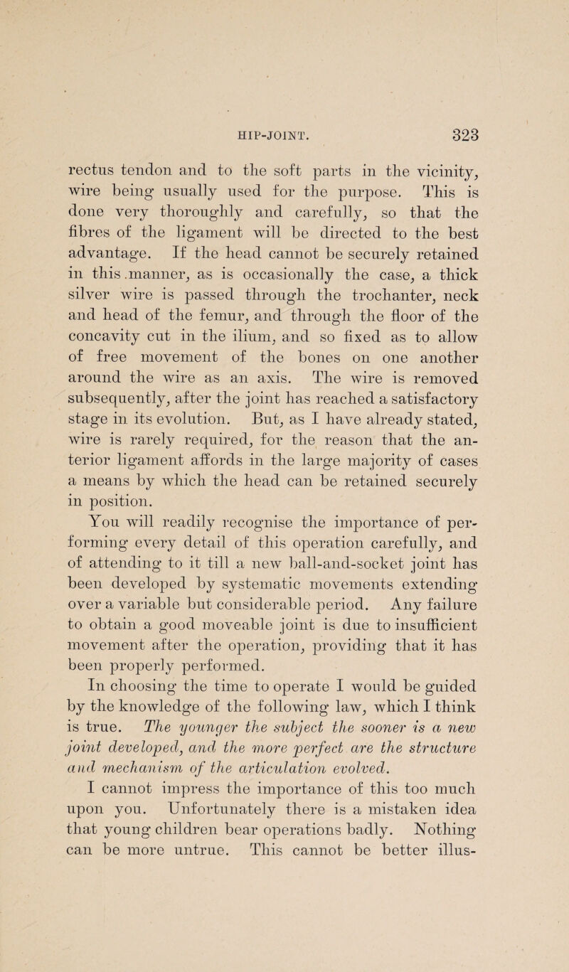 rectus tendon and to the soft parts in the vicinity, wire being usually used for the purpose. This is done very thoroughly and carefully, so that the fibres of the ligament will be directed to the best advantage. If the head cannot be securely retained in this .manner, as is occasionally the case, a thick silver wire is passed through the trochanter, neck and head of the femur, and through the floor of the concavity cut in the ilium, and so fixed as to allow of free movement of the bones on one another around the wire as an axis. The wire is removed subsequently, after the joint has reached a satisfactory stage in its evolution. But, as I have already stated, wire is rarely required, for the reason that the an¬ terior ligament affords in the large majority of cases a means by which the head can be retained securely in position. You will readily recognise the importance of per¬ forming every detail of this operation carefully, and of attending to it till a new ball-and-socket joint has been developed by systematic movements extending over a variable but considerable period. Any failure to obtain a good moveable joint is due to insufficient movement after the operation, providing that it has been properly performed. In choosing the time to operate I woald be guided by the knowledge of the following law, which I think is true. The younger the subject the sooner is a new joint developed, and the more perfect are the structure and mechanism of the articulation evolved. I cannot impress the importance of this too much upon you. Unfortunately there is a mistaken idea that young children bear operations badly. Nothing can be more untrue. This cannot be better illus-