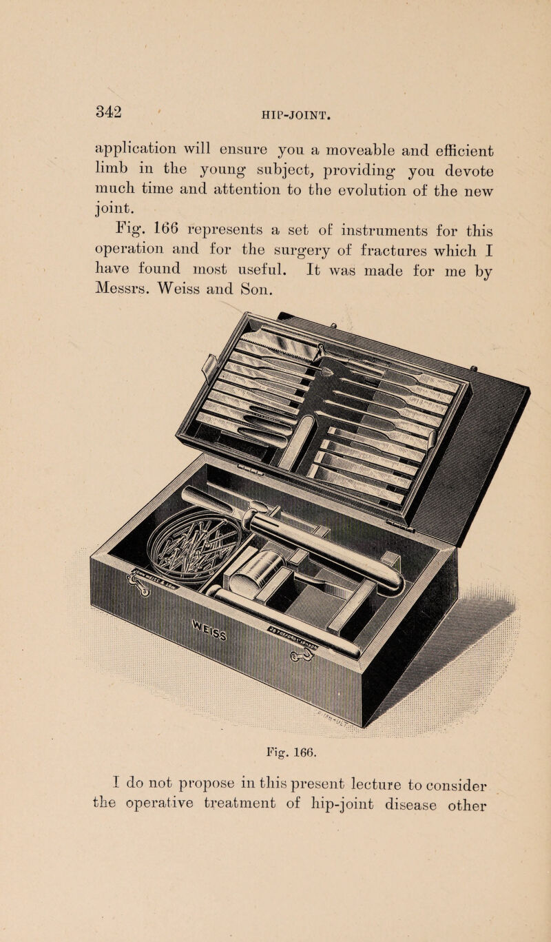 application will ensure you a moveable and efficient limb in the young subject, providing you devote much time and attention to the evolution of the new joint. Fig. 166 represents a set of instruments for this operation and for the surgery of fractures which I have found most useful. It was made for me by Messrs. Weiss and Son. Fig. 166. I do not propose in this present lecture to consider the operative treatment of hip-joint disease other