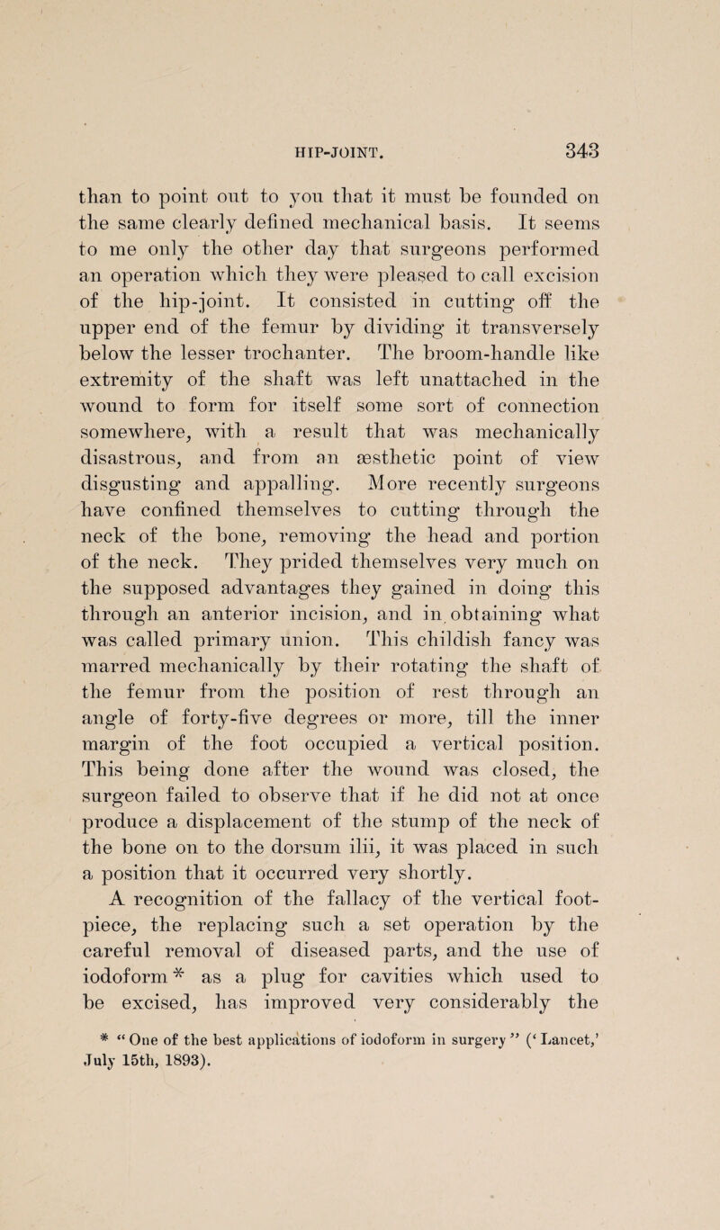 than to point out to you that it must be founded on the same clearly defined mechanical basis. It seems to me only the other day that surgeons performed an operation which they were pleased to call excision of the hip-joint. It consisted in cutting off the upper end of the femur by dividing it transversely below the lesser trochanter. The broom-handle like extremity of the shaft was left unattached in the wound to form for itself some sort of connection somewhere, with a result that was mechanically disastrous, and from an aesthetic point of view disgusting and appalling. More recently surgeons have confined themselves to cutting through the neck of the bone, removing* the head and portion of the neck. They prided themselves very much on the supposed advantages they gained in doing this through an anterior incision, and in obtaining what was called primary union. This childish fancy was marred mechanically by their rotating the shaft of the femur from the position of rest through an angle of forty-five degrees or more, till the inner margin of the foot occupied a vertical position. This being done after the wound was closed, the surgeon failed to observe that if he did not at once produce a displacement of the stump of the neck of the bone on to the dorsum ilii, it was placed in such a position that it occurred very shortly. A recognition of the fallacy of the vertical foot- piece, the replacing such a set operation by the careful removal of diseased parts, and the use of iodoform * as a plug for cavities which used to be excised, has improved very considerably the * “ One of the best applications of iodoform in surgery ” (‘ Lancet,’ July 15th, 1893).