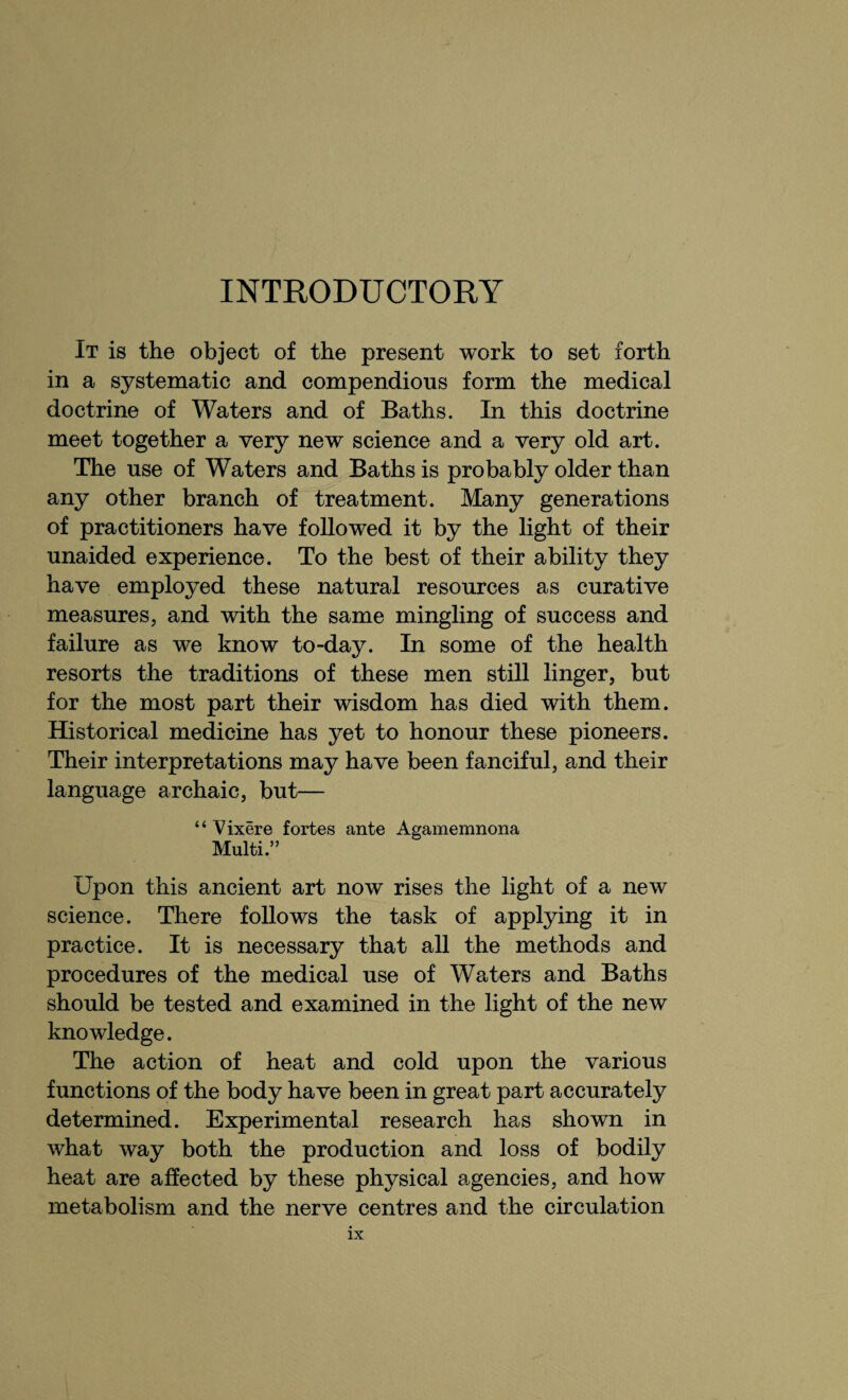 INTRODUCTORY It is the object of the present work to set forth in a systematic and compendious form the medical doctrine of Waters and of Baths. In this doctrine meet together a very new science and a very old art. The use of Waters and Baths is probably older than any other branch of treatment. Many generations of practitioners have followed it by the light of their unaided experience. To the best of their ability they have employed these natural resources as curative measures, and with the same mingling of success and failure as we know to-day. In some of the health resorts the traditions of these men still linger, but for the most part their wisdom has died with them. Historical medicine has yet to honour these pioneers. Their interpretations may have been fanciful, and their language archaic, but— ‘ ‘ Vixere fortes ante Agamemnona Multi.” Upon this ancient art now rises the light of a new science. There follows the task of applying it in practice. It is necessary that all the methods and procedures of the medical use of Waters and Baths should be tested and examined in the light of the new knowledge. The action of heat and cold upon the various functions of the body have been in great part accurately determined. Experimental research has shown in what way both the production and loss of bodily heat are affected by these physical agencies, and how metabolism and the nerve centres and the circulation