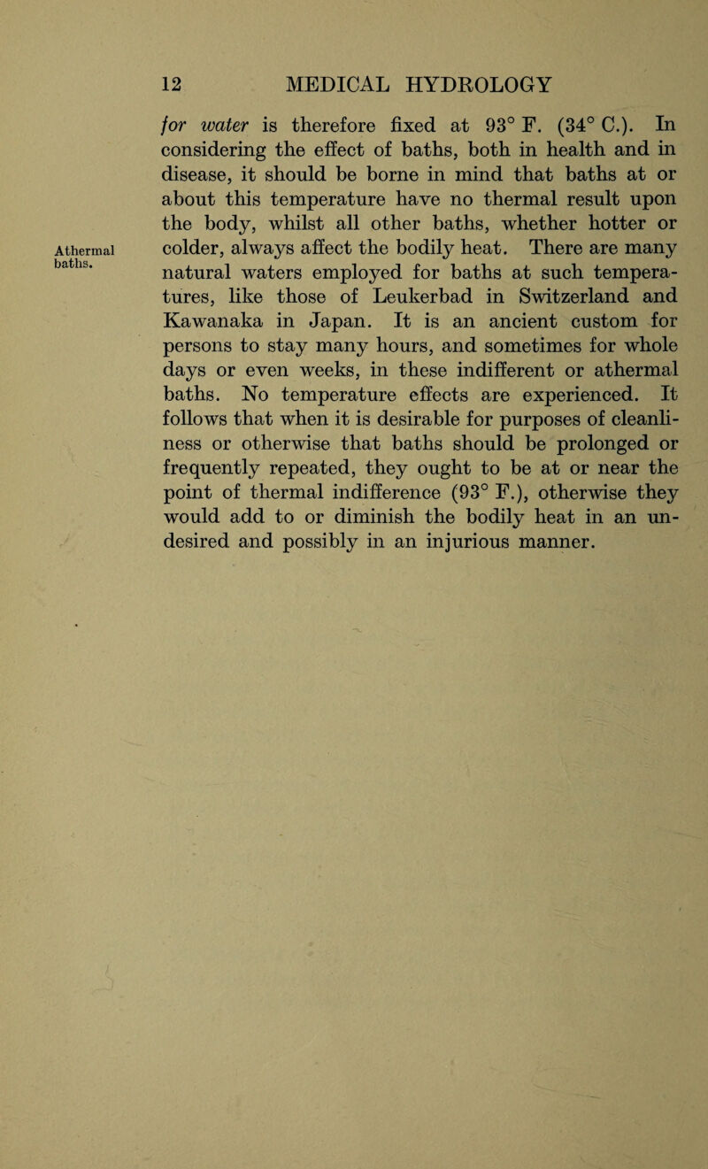 Athermal baths. for water is therefore fixed at 93° F. (34° C.). In considering the effect of baths, both in health and in disease, it should be borne in mind that baths at or about this temperature have no thermal result upon the body, whilst all other baths, whether hotter or colder, always affect the bodily heat. There are many natural waters employed for baths at such tempera¬ tures, like those of Leukerbad in Switzerland and Kawanaka in Japan. It is an ancient custom for persons to stay many hours, and sometimes for whole days or even weeks, in these indifferent or athermal baths. No temperature effects are experienced. It follows that when it is desirable for purposes of cleanli¬ ness or otherwise that baths should be prolonged or frequently repeated, they ought to be at or near the point of thermal indifference (93° F.), otherwise they would add to or diminish the bodily heat in an un¬ desired and possibly in an injurious manner.