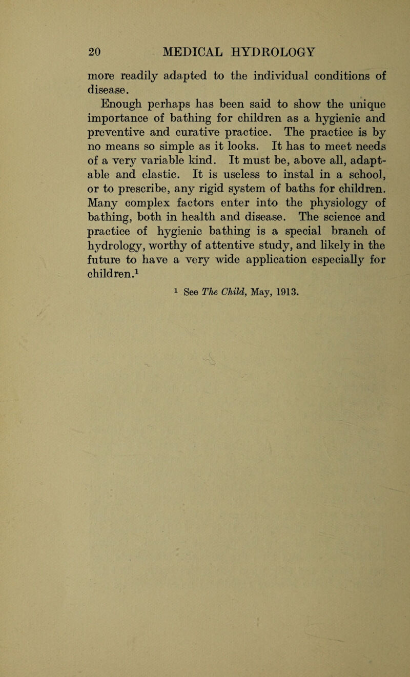 more readily adapted to the individual conditions of disease. Enough perhaps has been said to show the unique importance of bathing for children as a hygienic and preventive and curative practice. The practice is by no means so simple as it looks. It has to meet needs of a very variable kind. It must be, above all, adapt¬ able and elastic. It is useless to instal in a school, or to prescribe, any rigid system of baths for children. Many complex factors enter into the physiology of bathing, both in health and disease. The science and practice of hygienic bathing is a special branch of hydrology, worthy of attentive study, and likely in the future to have a very wide application especially for children.1 1 See The Child, May, 1913.