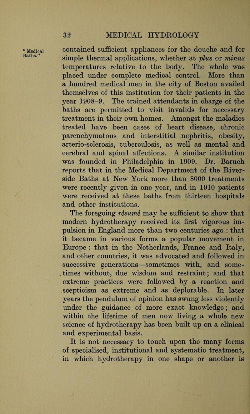 “ Medical Baths.” contained sufficient appliances for the douche and for simple thermal applications, whether at plus or minus temperatures relative to the body. The whole was placed under complete medical control. More than a hundred medical men in the city of Boston availed themselves of this institution for their patients in the year 1908-9. The trained attendants in charge of the baths are permitted to visit invalids for necessary treatment in their own homes. Amongst the maladies treated have been cases of heart disease, chronic parenchymatous and interstitial nephritis, obesity, arterio-sclerosis, tuberculosis, as well as mental and cerebral and spinal affections. A similar institution was founded in Philadelphia in 1909. Dr. Baruch reports that in the Medical Department of the River¬ side Baths at New York more than 8000 treatments were recently given in one year, and in 1910 patients were received at these baths from thirteen hospitals and other institutions. The foregoing resume may be sufficient to show that modern hydrotherapy received its first vigorous im¬ pulsion in England more than two centuries ago : that it became in various forms a popular movement in Europe : that in the Netherlands, France and Italy, and other countries, it was advocated and followed in successive generations—sometimes with, and some- . times without, due wisdom and restraint; and that extreme practices were followed by a reaction and scepticism as extreme and as deplorable. In later years the pendulum of opinion has swung less violently under the guidance of more exact knowledge; and within the lifetime of men now living a whole new science of hydrotherapy has been built up on a clinical and experimental basis. It is not necessary to touch upon the many forms of specialised, institutional and systematic treatment, in which hydrotherapy in one shape or another is