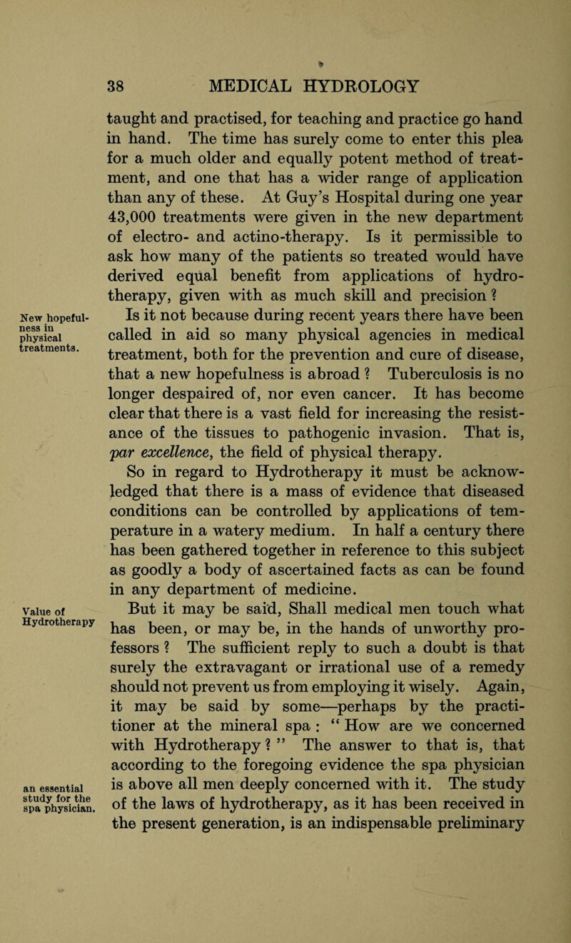 New hopeful¬ ness in physical treatments. Value of Hydrotherapy an essential study for the spa physician. taught and practised, for teaching and practice go hand in hand. The time has surely come to enter this plea for a much older and equally potent method of treat¬ ment, and one that has a wider range of application than any of these. At Guy’s Hospital during one year 43,000 treatments were given in the new department of electro- and actino-therapy. Is it permissible to ask how many of the patients so treated would have derived equal benefit from applications of hydro¬ therapy, given with as much skill and precision ? Is it not because during recent years there have been called in aid so many physical agencies in medical treatment, both for the prevention and cure of disease, that a new hopefulness is abroad ? Tuberculosis is no longer despaired of, nor even cancer. It has become clear that there is a vast field for increasing the resist¬ ance of the tissues to pathogenic invasion. That is, par excellence, the field of physical therapy. So in regard to Hydrotherapy it must be acknow¬ ledged that there is a mass of evidence that diseased conditions can be controlled by applications of tem¬ perature in a watery medium. In half a century there has been gathered together in reference to this subject as goodly a body of ascertained facts as can be found in any department of medicine. But it may be said, Shall medical men touch what has been, or may be, in the hands of unworthy pro¬ fessors ? The sufficient reply to such a doubt is that surely the extravagant or irrational use of a remedy should not prevent us from employing it wisely. Again, it may be said by some—perhaps by the practi¬ tioner at the mineral spa : “ Howr are we concerned with Hydrotherapy % ” The answer to that is, that according to the foregoing evidence the spa physician is above all men deeply concerned with it. The study of the laws of hydrotherapy, as it has been received in the present generation, is an indispensable preliminary