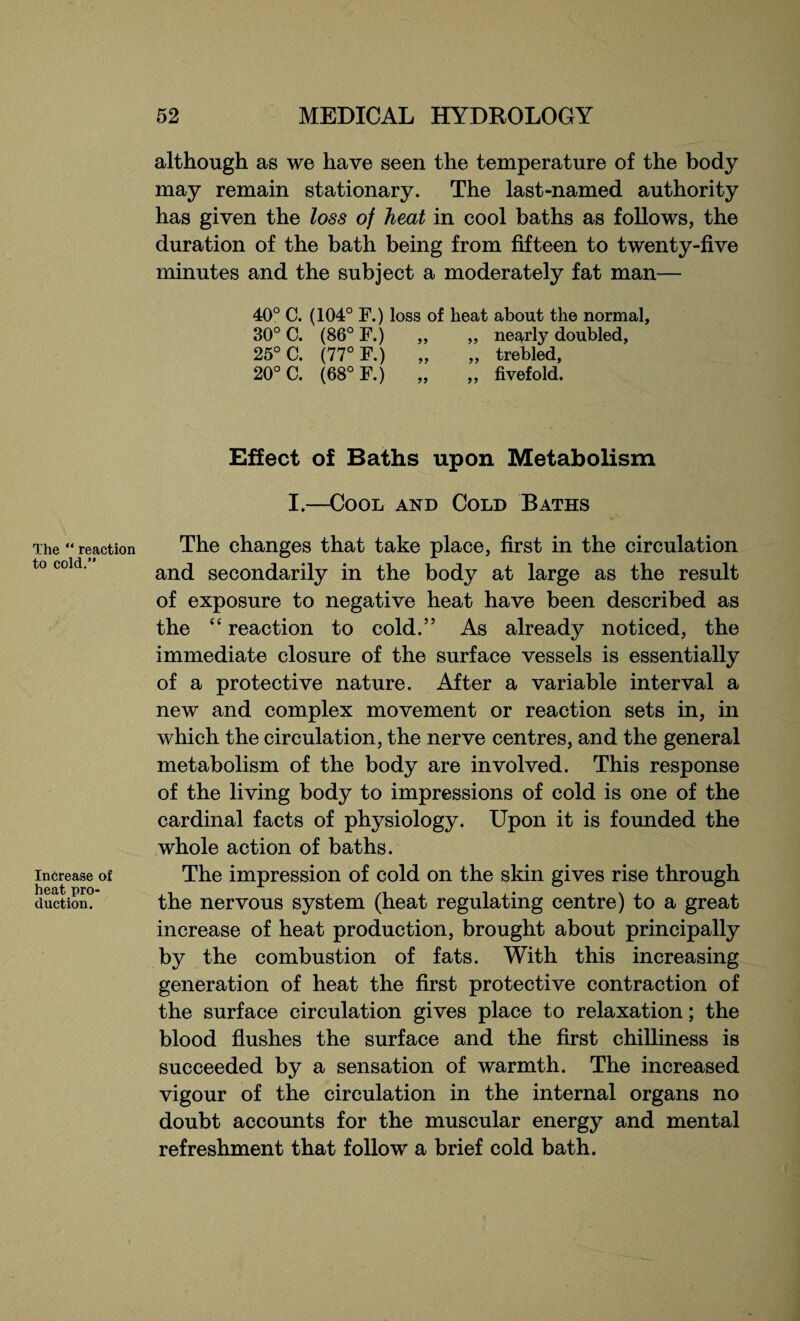 The “ reaction to cold.” Increase of heat pro¬ duction. although as we have seen the temperature of the body may remain stationary. The last-named authority has given the loss of heat in cool baths as follows, the duration of the bath being from fifteen to twenty-five minutes and the subject a moderately fat man— 40° C. (104° F.) loss of heat about the normal, 30° C. (86° F.) „ „ nearly doubled, 25° C. (77° F.) „ „ trebled, 20° C. (68° F.) „ „ fivefold. Effect of Baths upon Metabolism I.—Cool and Cold Baths The changes that take place, first in the circulation and secondarily in the body at large as the result of exposure to negative heat have been described as the “ reaction to cold.” As already noticed, the immediate closure of the surface vessels is essentially of a protective nature. After a variable interval a new and complex movement or reaction sets in, in which the circulation, the nerve centres, and the general metabolism of the body are involved. This response of the living body to impressions of cold is one of the cardinal facts of physiology. Upon it is founded the whole action of baths. The impression of cold on the skin gives rise through the nervous system (heat regulating centre) to a great increase of heat production, brought about principally by the combustion of fats. With this increasing generation of heat the first protective contraction of the surface circulation gives place to relaxation; the blood flushes the surface and the first chilliness is succeeded by a sensation of warmth. The increased vigour of the circulation in the internal organs no doubt accounts for the muscular energy and mental refreshment that follow a brief cold bath.