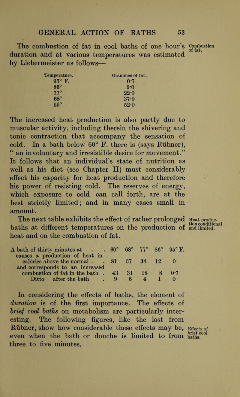 The combustion of fat in cool baths of one hour’s duration and at various temperatures was estimated by Liebermeister as follows— Temperature. 95° F. 86° 77° 68° 59° Grammes of fat. 0*7 9*0 22-0 37-0 52-0 The increased heat production is also partly due to muscular activity, including therein the shivering and tonic contraction that accompany the sensation of cold. In a bath below 60° F. there is (says Rubner), “ an involuntary and irresistible desire for movement.” It follows that an individual’s state of nutrition as well as his diet (see Chapter II) must considerably effect his capacity for heat production and therefore his power of resisting cold. The reserves of energy, which exposure to cold can call forth, are at the best strictly limited; and in many cases small in amount. The next table exhibits the effect of rather prolonged baths at different temperatures on the production of heat and on the combustion of fat. bath of thirty minutes at 60° 68° 77° o QO 95° F, causes a production of heat in calories above the normal . 81 57 34 12 0 and corresponds to an increased combustion of fat in the bath . 43 31 18 8 0*7 Ditto after the bath 9 6 4 1 0 In considering the effects of baths, the element of duration is of the first importance. The effects of brief cool baths on metabolism are particularly inter¬ esting. The following figures, like the last from Rubner, show how considerable these effects may be, even when the bath or douche is limited to from three to five minutes. Combustion of fat. Heat produc¬ tion conditional and limited. Effects of brief cool baths.