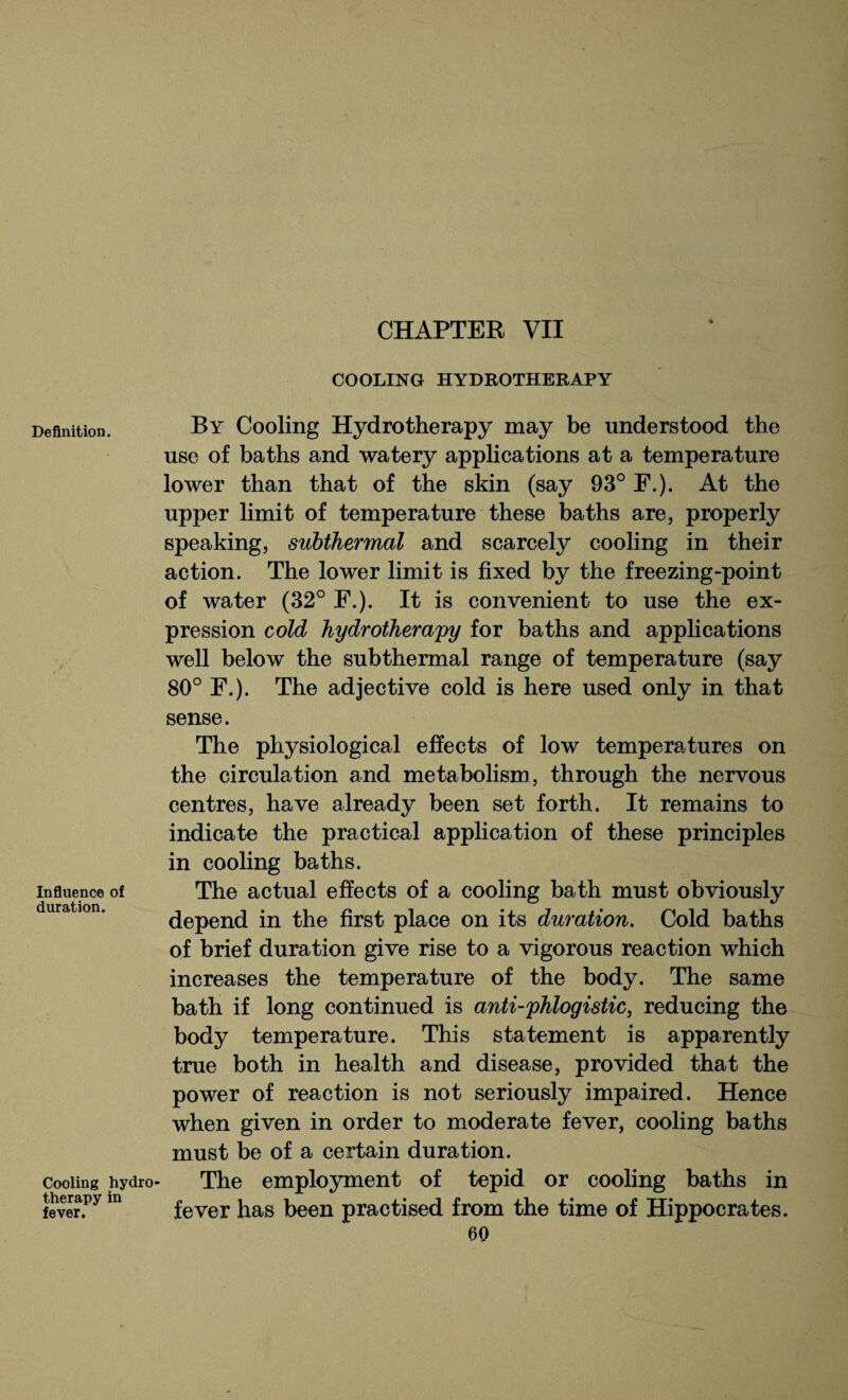 Definition. Influence of duration. Cooling hydro therapy in fever. COOLING HYDROTHERAPY By Cooling Hydrotherapy may be understood the use of baths and watery applications at a temperature lower than that of the skin (say 93° F.). At the upper limit of temperature these baths are, properly speaking, subthermal and scarcely cooling in their action. The lower limit is fixed by the freezing-point of water (32° F.). It is convenient to use the ex¬ pression cold hydrotherapy for baths and applications well below the subthermal range of temperature (say 80° F.). The adjective cold is here used only in that sense. The physiological effects of low temperatures on the circulation and metabolism, through the nervous centres, have already been set forth. It remains to indicate the practical application of these principles in cooling baths. The actual effects of a cooling bath must obviously depend in the first place on its duration. Cold baths of brief duration give rise to a vigorous reaction which increases the temperature of the body. The same bath if long continued is anti-phlogistic, reducing the body temperature. This statement is apparently true both in health and disease, provided that the power of reaction is not seriously impaired. Hence when given in order to moderate fever, cooling baths must be of a certain duration. The employment of tepid or cooling baths in fever has been practised from the time of Hippocrates.