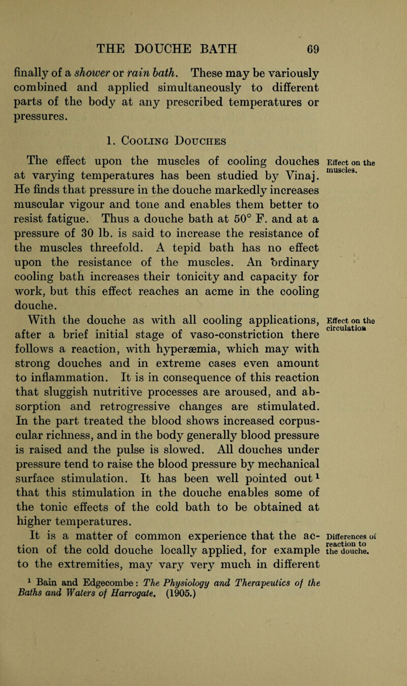 finally of a shower or rain hath. These may be variously combined and applied simultaneously to different parts of the body at any prescribed temperatures or pressures. 1. Cooling Douches The effect upon the muscles of cooling douches at varying temperatures has been studied by Vinaj. He finds that pressure in the douche markedly increases muscular vigour and tone and enables them better to resist fatigue. Thus a douche bath at 50° F. and at a pressure of 30 lb. is said to increase the resistance of the muscles threefold. A tepid bath has no effect upon the resistance of the muscles. An brdinary cooling bath increases their tonicity and capacity for work, but this effect reaches an acme in the cooling douche. With the douche as with all cooling applications, after a brief initial stage of vaso-constriction there follows a reaction, with hyperaemia, which may with strong douches and in extreme cases even amount to inflammation. It is in consequence of this reaction that sluggish nutritive processes are aroused, and ab¬ sorption and retrogressive changes are stimulated. In the part treated the blood shows increased corpus¬ cular richness, and in the body generally blood pressure is raised and the pulse is slowed. All douches under pressure tend to raise the blood pressure by mechanical surface stimulation. It has been well pointed out1 that this stimulation in the douche enables some of the tonic effects of the cold bath to be obtained at higher temperatures. It is a matter of common experience that the ac¬ tion of the cold douche locally applied, for example to the extremities, may vary very much in different 1 Bain and Edgecombe: The Physiology and Therapeutics of the Baths and Waters of Harrogate, (1905.) Effect on the muscles. Effect on the circulation Differences o£ reaction to the douche.