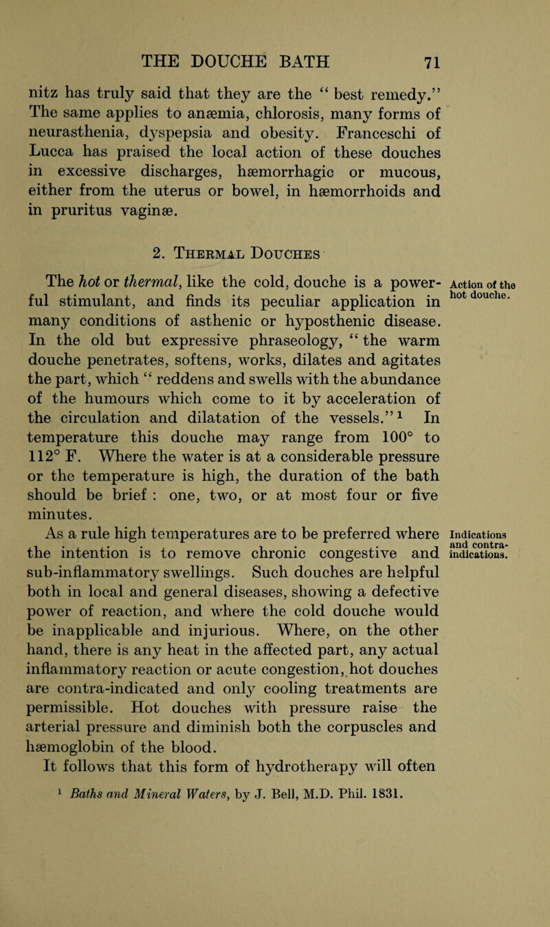 nitz has truly said that they are the “ best remedy.” The same applies to anaemia, chlorosis, many forms of neurasthenia, dyspepsia and obesity. Franceschi of Lucca has praised the local action of these douches in excessive discharges, haemorrhagic or mucous, either from the uterus or bowel, in haemorrhoids and in pruritus vaginae. 2. Thermal Douches The hot or thermal, like the cold, douche is a power¬ ful stimulant, and finds its peculiar application in many conditions of asthenic or hyposthenic disease. In the old but expressive phraseology, “ the warm douche penetrates, softens, works, dilates and agitates the part, which “ reddens and swells with the abundance of the humours which come to it by acceleration of the circulation and dilatation of the vessels.”1 In temperature this douche may range from 100° to 112° F. Where the water is at a considerable pressure or the temperature is high, the duration of the bath should be brief : one, two, or at most four or five minutes. As a rule high temperatures are to be preferred where the intention is to remove chronic congestive and sub-inflammatory swellings. Such douches are helpful both in local and general diseases, showing a defective power of reaction, and where the cold douche would be inapplicable and injurious. Where, on the other hand, there is any heat in the affected part, any actual inflammatory reaction or acute congestion, hot douches are contra-indicated and only cooling treatments are permissible. Hot douches with pressure raise the arterial pressure and diminish both the corpuscles and haemoglobin of the blood. It follows that this form of hydrotherapy will often 1 Baths and Mineral Waters, by J. Bell, M.D. Phil. 1831. Action of the hot douche. Indications and contra¬ indications.