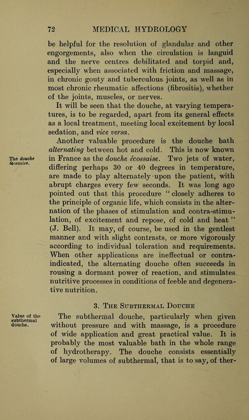 The douche (cossaise. Value of the subthermal douche. be helpful for the resolution of glandular and other engorgements, also when the circulation is languid and the nerve centres debilitated and torpid and, especially when associated with friction and massage, in chronic gouty and tuberculous joints, as well as in most chronic rheumatic affections (fibrositis), whether of the joints, muscles, or nerves. It will be seen that the douche, at varying tempera¬ tures, is to be regarded, apart from its general effects as a local treatment, meeting local excitement by local sedation, and vice versa. Another valuable procedure is the douche bath alternating between hot and cold. This is now known in France as the douche ecossaise. Two jets of water, differing perhaps 30 or 40 degrees in temperature, are made to play alternately • upon the patient, with abrupt charges every few seconds. It was long ago pointed out that this procedure “ closely adheres to the principle of organic life, which consists in the alter¬ nation of the phases of stimulation and contra-stimu¬ lation, of excitement and repose, of cold and heat ” (J. Bell). It may, of course, be used in the gentlest manner and with slight contrasts, or more vigorously according to individual toleration and requirements. When other applications are ineffectual or contra¬ indicated, the alternating douche often succeeds in rousing a dormant power of reaction, and stimulates nutritive processes in conditions of feeble and degenera¬ tive nutrition. 3. The Subthermal Douche The subthermal douche, particularly when given without pressure and with massage, is a procedure of wide application and great practical value. It is probably the most valuable bath in the whole range of hydrotherapy. The douche consists essentially of large volumes of subthermal, that is to say, of ther-