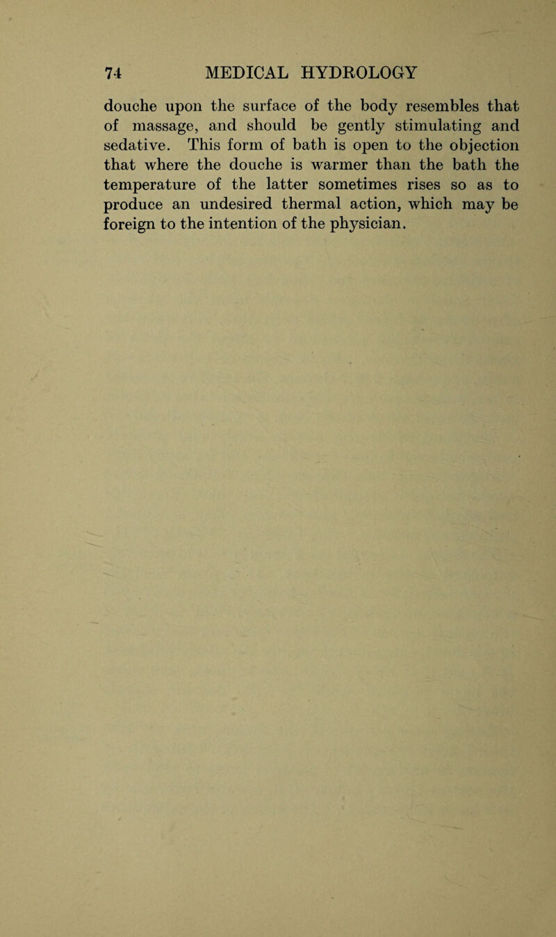 douche upon the surface of the body resembles that of massage, and should be gently stimulating and sedative. This form of bath is open to the objection that where the douche is warmer than the bath the temperature of the latter sometimes rises so as to produce an undesired thermal action, which may be foreign to the intention of the physician.