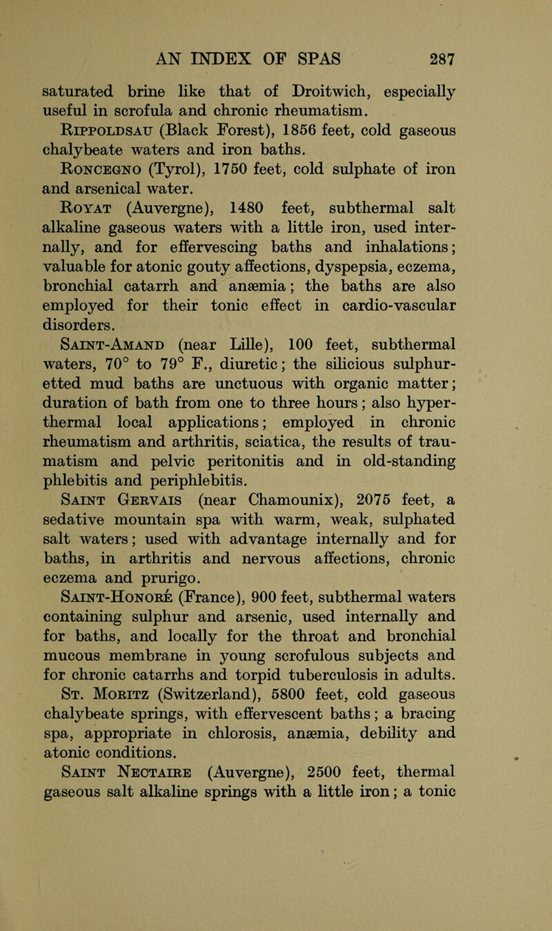 saturated brine like that of Droitwich, especially useful in scrofula and chronic rheumatism. Rippoldsatt (Black Forest), 1856 feet, cold gaseous chalybeate waters and iron baths. Roncegno (Tyrol), 1750 feet, cold sulphate of iron and arsenical water. Royat (Auvergne), 1480 feet, subthermal salt alkaline gaseous waters with a little iron, used inter¬ nally, and for effervescing baths and inhalations; valuable for atonic gouty affections, dyspepsia, eczema, bronchial catarrh and anaemia; the baths are also employed for their tonic effect in cardio-vascular disorders. Saint-Amand (near Lille), 100 feet, subthermal waters, 70° to 79° F., diuretic; the silicious sulphur¬ etted mud baths are unctuous with organic matter; duration of bath from one to three hours; also hyper- thermal local applications; employed in chronic rheumatism and arthritis, sciatica, the results of trau¬ matism and pelvic peritonitis and in old-standing phlebitis and periphlebitis. Saint Gervais (near Chamounix), 2075 feet, a sedative mountain spa with warm, weak, sulpha ted salt waters; used with advantage internally and for baths, in arthritis and nervous affections, chronic eczema and prurigo. Saint-Honore (France), 900 feet, subthermal waters containing sulphur and arsenic, used internally and for baths, and locally for the throat and bronchial mucous membrane in young scrofulous subjects and for chronic catarrhs and torpid tuberculosis in adults. St. Moritz (Switzerland), 5800 feet, cold gaseous chalybeate springs, with effervescent baths; a bracing spa, appropriate in chlorosis, anaemia, debility and atonic conditions. Saint Nectaire (Auvergne), 2500 feet, thermal gaseous salt alkaline springs with a little iron; a tonic