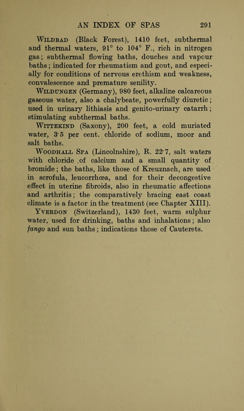 Wildbad (Black Forest), 1410 feet, subthermal and thermal waters, 91° to 104° F., rich in nitrogen gas; subthermal flowing baths, douches and vapour baths; indicated for rheumatism and gout, and especi¬ ally for conditions of nervous erethism and weakness, convalescence and premature senility. Wildtjngen (Germany), 980 feet, alkaline calcareous gaseous water, also a chalybeate, powerfully diuretic; used in urinary lithiasis and genito-urinary catarrh; stimulating subthermal baths. Wittekind (Saxony), 200 feet, a cold muriated water, 3'5 per cent, chloride of sodium, moor and salt baths. Woodhall Spa (Lincolnshire), It. 22*7, salt waters with chloride .of calcium and a small quantity of bromide; the baths, like those of Kreuznach, are used in scrofula, leucorrhoea, and for their decongestive effect in uterine fibroids, also in rheumatic affections and arthritis; the comparatively bracing east coast climate is a factor in the treatment (see Chapter XIII). Yverdon (Switzerland), 1430 feet, warm sulphur water, used for drinking, baths and inhalations; also fango and sun baths; indications those of Cauterets.