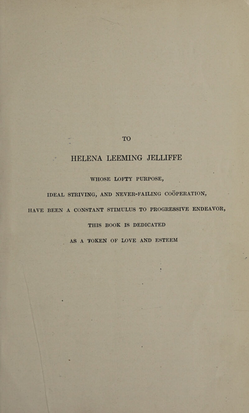 TO HELENA LEEMING JELLIFFE WHOSE LOFTY PURPOSE, IDEAL STRIVING, AND NEVER-FAILING COOPERATION, HAVE BEEN A CONSTANT STIMULUS TO PROGRESSIVE ENDEAVOR, THIS BOOK IS DEDICATED AS A TOKEN OF LOVE AND ESTEEM