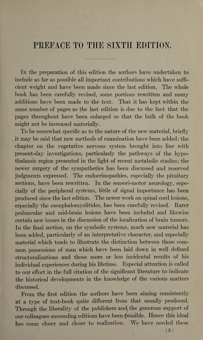 In the preparation of this edition the authors have undertaken to include as far as possible all important contributions which have suffi¬ cient weight and have been made since the last edition. The whole book has been carefully revised, some portions rewritten and many additions have been made to the text. That it has kept within the same number of pages as the last edition is due to the fact that the pages throughout have been enlarged so that the bulk of the book might not be increased materially. To be somewhat specific as to the nature of the new material, briefly it may be said that new methods of examination have been added; the chapter on the vegetative nervous system brought into line with present-day investigations, particularly the pathways of the hypo¬ thalamic region presented in the light of recent metabolic studies; the newer surgery of the sympathetics has been discussed and reserved judgments expressed. The endocrinopathies, especially the pituitary sections, have been rewritten. In the sensori-motor neurology, espe¬ cially of the peripheral systems, little of signal importance has been produced since the last edition. The newer work on spinal cord lesions, especially the encephalomyelitides, has been carefully revised. Rarer peduncular and mid-brain lesions have been included and likewise certain new issues in the discussion of the localization of brain tumors. In the final section, on the symbolic systems, much new material has been added, particularly of an interpretative character, and especially material which tends to illustrate the distinction between those com¬ mon possessions of man which have been laid down in well defined structuralizations and those more or less incidental results of his individual experiences during his lifetime. Especial attention is called to our effort in the full citation of the significant literature to indicate the historical developments in the knowledge of the various matters discussed. From the first edition the authors have been aiming consistently at a type of text-book quite different from that usually produced. Through the liberality of the publishers and, the generous support of our colleagues succeeding editions have been possible. Hence this ideal has come closer and closer to realization. We have needed these