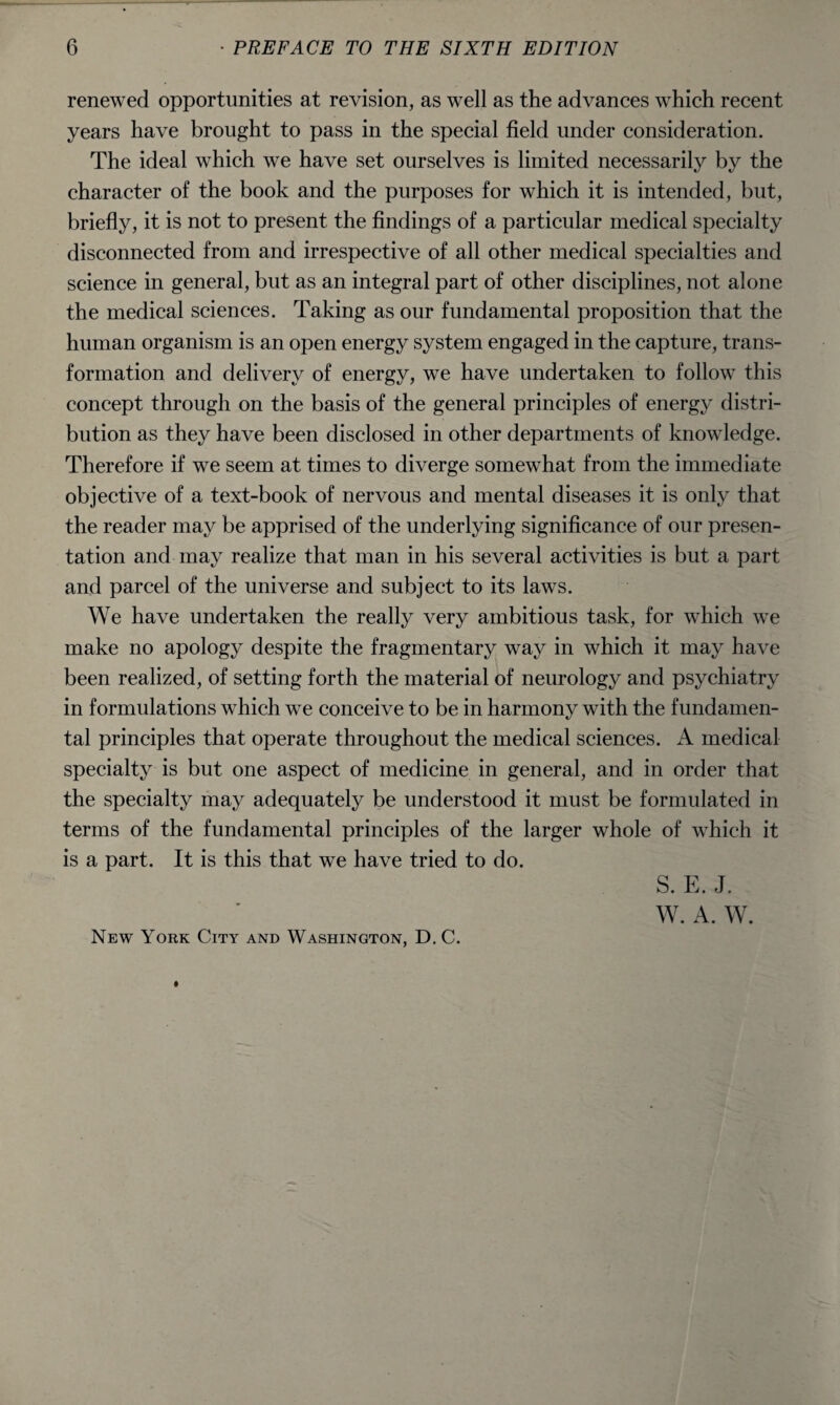 renewed opportunities at revision, as well as the advances which recent years have brought to pass in the special field under consideration. The ideal which we have set ourselves is limited necessarily by the character of the book and the purposes for which it is intended, but, briefly, it is not to present the findings of a particular medical specialty disconnected from and irrespective of all other medical specialties and science in general, but as an integral part of other disciplines, not alone the medical sciences. Taking as our fundamental proposition that the human organism is an open energy system engaged in the capture, trans¬ formation and delivery of energy, we have undertaken to follow this concept through on the basis of the general principles of energy distri¬ bution as they have been disclosed in other departments of knowledge. Therefore if we seem at times to diverge somewhat from the immediate objective of a text-book of nervous and mental diseases it is only that the reader may be apprised of the underlying significance of our presen¬ tation and may realize that man in his several activities is but a part and parcel of the universe and subject to its laws. We have undertaken the really very ambitious task, for which we make no apology despite the fragmentary way in which it may have been realized, of setting forth the material of neurology and psychiatry in formulations which we conceive to be in harmony with the fundamen¬ tal principles that operate throughout the medical sciences. A medical specialty is but one aspect of medicine in general, and in order that the specialty may adequately be understood it must be formulated in terms of the fundamental principles of the larger whole of which it is a part. It is this that we have tried to do. S. E. J. W. A. W. New York City and Washington, D. C.