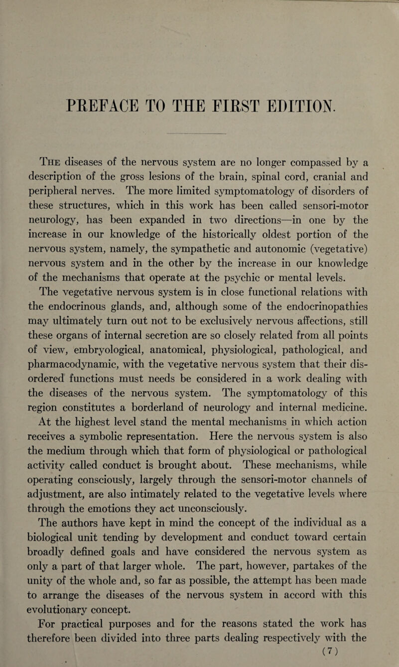 The diseases of the nervous system are no longer compassed by a description of the gross lesions of the brain, spinal cord, cranial and peripheral nerves. The more limited symptomatology of disorders of these structures, which in this work has been called sensori-motor neurology, has been expanded in two directions—in one by the increase in our knowledge of the historically oldest portion of the nervous system, namely, the sympathetic and autonomic (vegetative) nervous system and in the other by the increase in our knowledge of the mechanisms that operate at the psychic or mental levels. The vegetative nervous system is in close functional relations with the endocrinous glands, and, although some of the endocrinopathies may ultimately turn out not to be exclusively nervous affections, still these organs of internal secretion are so closely related from all points of view, embryological, anatomical, physiological, pathological, and pharmacodynamic, with the vegetative nervous system that their dis¬ ordered functions must needs be considered in a work dealing with the diseases of the nervous system. The symptomatology of this region constitutes a borderland of neurology and internal medicine. At the highest level stand the mental mechanisms in which action receives a symbolic representation. Here the nervous system is also the medium through which that form of physiological or pathological activity called conduct is brought about. These mechanisms, while operating consciously, largely through the sensori-motor channels of adjustment, are also intimately related to the vegetative levels where through the emotions they act unconsciously. The authors have kept in mind the concept of the individual as a biological unit tending by development and conduct toward certain broadly defined goals and have considered the nervous system as only a part of that larger whole. The part, however, partakes of the unity of the whole and, so far as possible, the attempt has been made to arrange the diseases of the nervous system in accord with this evolutionary concept. For practical purposes and for the reasons stated the work has therefore been divided into three parts dealing respectively with the