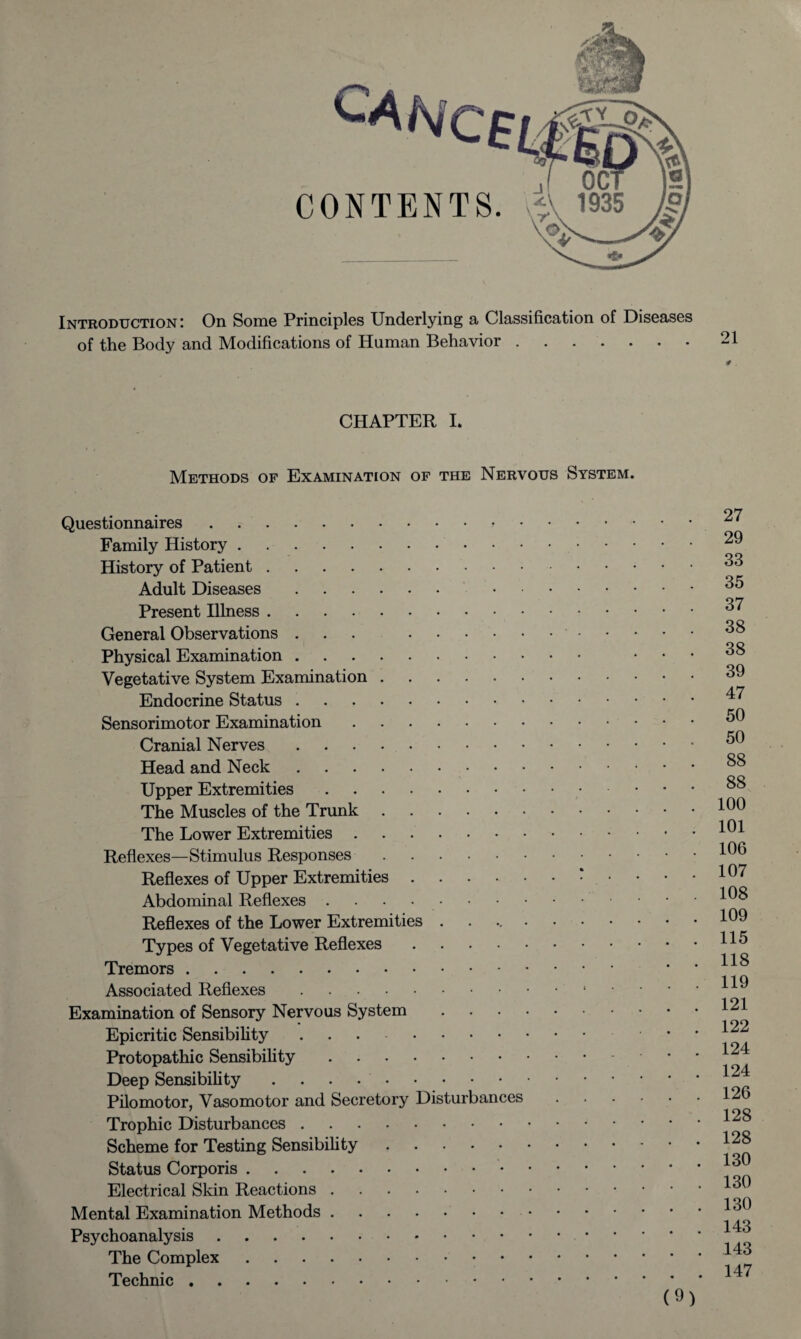 Introduction; On Some Principles Underlying a Classification of Diseases of the Body and Modifications of Human Behavior.21 0 . CHAPTER I. Methods of Examination of the Nervous System. Questionnaires. Family History. History of Patient. Adult Diseases. . Present Illness. General Observations ... .' - Physical Examination. Vegetative System Examination. Endocrine Status .. Sensorimotor Examination. Cranial Nerves. Head and Neck. Upper Extremities. The Muscles of the Trunk. The Lower Extremities. Reflexes—Stimulus Responses. Reflexes of Upper Extremities.: • Abdominal Reflexes .. Reflexes of the Lower Extremities •••••• Types of Vegetative Reflexes. Tremors. Associated Reflexes.1 Examination of Sensory Nervous System. Epicritic Sensibility .. Protopathic Sensibility. Deep Sensibility. Pilomotor, Vasomotor and Secretory Disturbances Trophic Disturbances. Scheme for Testing Sensibility. Status Corporis. Electrical Skin Reactions. Mental Examination Methods. Psychoanalysis. The Complex. Technic. 27 29 33 35 37 38 38 39 47 50 50 88 88 100 101 106 107 108 109 115 118 119 121 122 124 124 126 128 128 130 130 130 143 143 147