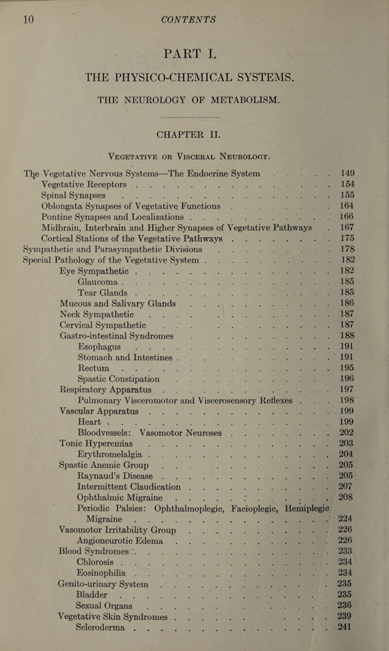 PART I. THE PHYSICO-CHEMICAL SYSTEMS. THE NEUROLOGY OF METABOLISM. \ V CHAPTER II. Vegetative or Visceral Neurology. The Vegetative Nervous Systems—The Endocrine System.149 Vegetative Receptors.154 Spinal Synapses..155 Oblongata Synapses of Vegetative Functions.164 Pontine Synapses and Localizations.166 Midbrain, Interbrain and Higher Synapses of Vegetative Pathways . 167 Cortical Stations of the Vegetative Pathways.175 Sympathetic and Parasympathetic Divisions.178 Special Pathology of the Vegetative System.182 Eye Sympathetic.182 Glaucoma.185 Tear Glands...185 Mucous and Salivary Glands.186 Neck Sympathetic .... .187 Cervical Sympathetic . .187 Gastro-intestinal Syndromes.188 Esophagus.191 Stomach and Intestines.191 Rectum. .195 Spastic Constipation. 196 Respiratory Apparatus.197 Pulmonary Visceromotor and Viscerosensory Reflexes . . . 198 Vascular Apparatus.199 Heart ^.199 Bloodvessels: Vasomotor Neuroses.202 Tonic Hyperemias.203 Erythromelalgia.. 204 Spastic Anemic Group ... .205 Raynaud’s Disease.205 Intermittent Claudication.. 207 Ophthalmic Migraine..'.208 Periodic Palsies: Ophthalmoplegic, Facioplegic, Hemiplegic Migraine.224 Vasomotor Irritability Group.226 Angioneurotic Edema.226 Blood Syndromes..233 Chlorosis.234 Eosinophilia.234 Genito-urinary System.235 Bladder.235 Sexual Organs..236 Vegetative Skin Syndromes.. 239 Scleroderma.241