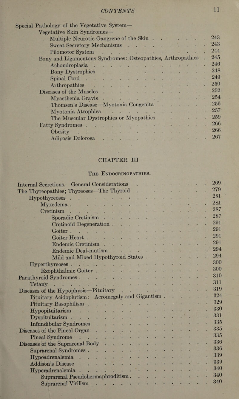 Special Pathology of the Vegetative System- Vegetative Skin Syndromes— Multiple Neurotic Gangrene of the Skin . .... 243 Sweat Secretory Mechanisms. .... 243 Pilomotor System. .... 244 Bony and Ligamentous Syndromes: Osteopathies, Arthropathies . 245 Achondroplasia.246 Bony Dystrophies.248 Spinal Cord.249 Arthropathies.250 Diseases of the Muscles..252 Myasthenia Gravis.254 Thomsen’s Disease—Myotonia Congenita.256 Myotonia Atrophica.257 The Muscular Dystrophies or Myopathies.259 Fatty Syndromes.266 Obesity.266 Adiposis Dolorosa.267 CHAPTER III The Endocrinopathies. Internal Secretions. General Considerations.269 The Thyreopathies; Thvreoses—The Thyroid . .... • 279 Hypothyreoses.*.281 Myxedema. ... 281 Cretinism. Sporadic Cretinism. 287 Cretinoid Degeneration ...... ... 291 Goiter.291 Goiter Heart. .291 Endemic Cretinism.291 Endemic Deaf-mutism.294 Mild and Mixed Hypothyroid States.294 Hyperthyreoses .. 300 Exophthalmic Goiter.300 01 r\ Parathyroid Syndromes.. Tetany.311 Diseases of the Hypophysis—Pituitary .. 319 Pituitary Acidoplutism: Acromegaly and Gigantism.324 Pituitary Basophilism.’•.329 Hypopituitarism.330 Dyspituitarism.331 Infundibular Syndromes.335 Diseases of the Pineal Organ.335 Pineal Syndrome.335 Diseases of the Suprarenal Body.<3,5D Suprarenal Syndromes. Hypoadrenalemia.339 Addison’s Disease.339 Hyperadrenalemia.340 Suprarenal Pseudohermaphroditism.340 Suprarenal Virilism.340