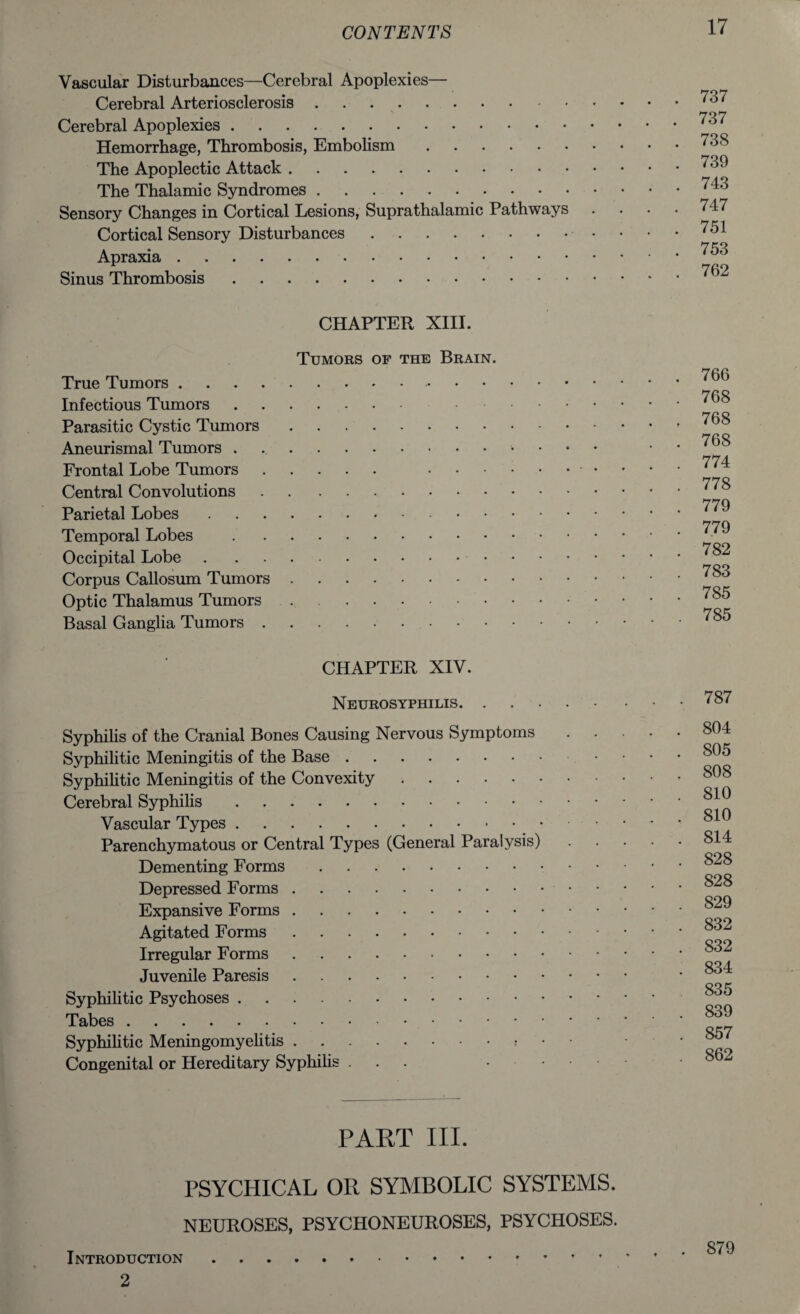 Vascular Disturbances—Cerebral Apoplexies— Cerebral Arteriosclerosis. Cerebral Apoplexies. Hemorrhage, Thrombosis, Embolism. The Apoplectic Attack. The Thalamic Syndromes. Sensory Changes in Cortical Lesions, Suprathalamic Pathways . Cortical Sensory Disturbances. Apraxia. Sinus Thrombosis. CHAPTER XIII. Tumors of the Brain. True Tumors.. Infectious Tumors.. Parasitic Cystic Tumors. Aneurismal Tumors . .. Frontal Lobe Tumors. .■ • Central Convolutions.. Parietal Lobes.. Temporal Lobes . Occipital Lobe. Corpus Callosum Tumors. Optic Thalamus Tumors. Basal Ganglia Tumors. CHAPTER XIV. Neurosyphilis. Syphilis of the Cranial Bones Causing Nervous Symptoms . . Syphilitic Meningitis of the Base. Syphilitic Meningitis of the Convexity .. Cerebral Syphilis. Vascular Types. Parenchymatous or Central Types (General Paralysis) Dementing Forms. Depressed Forms. Expansive Forms. Agitated Forms. Irregular Forms. Juvenile Paresis. Syphilitic Psychoses. Tabes. Syphilitic Meningomyelitis.* • • Congenital or Hereditary Syphilis ... .... PART III. PSYCHICAL OR SYMBOLIC SYSTEMS. NEUROSES, PSYCHONEUROSES, PSYCHOSES. . 737 . 737 . 738 . 739 . 743 . 747 . 751 . 753 . 762 766 768 768 768 774 778 779 779 782 783 785 785 787 804 805 808 810 810 814 828 828 829 832 832 834 835 839 857 862 Introduction 2 879