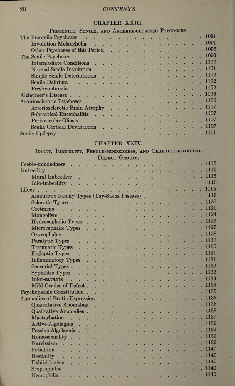 CHAPTER XXIII. Presenile, Senile, and Arteriosclerotic Psychoses. The Presenile Psychoses.1091 Involution Melancholia.1091 Other Psychoses of this Period.1096 The Senile Psychoses. 1099 Intermediate Conditions.1100 Normal Senile Involution.. • .1101 Simple Senile Deterioration.1102 Senile Delirium .1102 Presbyophrenia.-.1102 Alzheimer’s Disease.1106 Arteriosclerotic Psychoses.1106 Arteriosclerotic Brain Atrophy. 1107 Subcortical Encephalitis. 1107 Perivascular Gliosis .. 1107 Senile Cortical Devastation. 1107 Senile Epilepsy ..HH CHAPTER XXIV. Idiocy, Imbecility, Feeble-mindedness, and Characterological Defect Groups. Feeble-mindedness.1115 Imbecility.1115 Moral Imbecility.1115 Idio-imbecility.1115 Idiocy.1115 Amaurotic Family Types (Tay-Sachs Disease).1119 Sclerotic Types.1120 Cretinism.1121 Mongolism. 1124 Hydrocephalic Types.1126 Microcephalic Types.1127 Oxycephalus.1128 Paralytic Types.1130 Traumatic Types.1130 Epileptic Types.1131 Inflammatory Types.1131 Sensorial Types. 1132 Syphilitic Types.1132 Idiot-savants. 1133 Mild Grades of Defect. 1134 Psychopathic Constitution.1135 Anomalies of Erotic Expression.1138 Quantitative Anomalies.1138 Qualitative Anomalies.1138 Masturbation.1139 Active Algolagnia.1139 Passive Algolagnia.1139 Homosexuality.1139 Narcissism.1139 Fetichism.1140 Bestiality. 1140 Exhibitionism.1140 Scoptophilia. 1140 Necrophilia.1140