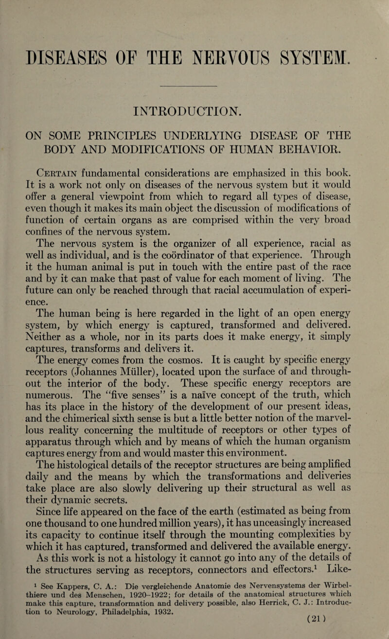 DISEASES OE THE NERVOUS SYSTEM. INTRODUCTION. ON SOME PRINCIPLES UNDERLYING DISEASE OF THE BODY AND MODIFICATIONS OF HUMAN BEHAVIOR. Certain fundamental considerations are emphasized in this book. It is a work not only on diseases of the nervous system but it would offer a general viewpoint from which to regard all types of disease, even though it makes its main object the discussion of modifications of function of certain organs as are comprised within the very broad confines of the nervous system. The nervous system is the organizer of all experience, racial as well as individual, and is the coordinator of that experience. Through it the human animal is put in touch with the entire past of the race and by it can make that past of value for each moment of living. The future can only be reached through that racial accumulation of experi¬ ence. The human being is here regarded in the light of an open energy system, by which energy is captured, transformed and delivered. Neither as a whole, nor in its parts does it make energy, it simply captures, transforms and delivers it. The energy comes from the cosmos. It is caught by specific energy receptors (Johannes Muller), located upon the surface of and through¬ out the interior of the body. These specific energy receptors are numerous. The “five senses” is a naive concept of the truth, which has its place in the history of the development of our present ideas, and the chimerical sixth sense is but a little better notion of the marvel¬ lous reality concerning the multitude of receptors or other types of apparatus through which and by means of which the human organism captures energy from and would master this environment. The histological details of the receptor structures are being amplified daily and the means by which the transformations and deliveries take place are also slowly delivering up their structural as well as their dynamic secrets. Since life appeared on the face of the earth (estimated as being from one thousand to one hundred million years), it has unceasingly increased its capacity to continue itself through the mounting complexities by which it has captured, transformed and delivered the available energy. As this work is not a histology it cannot go into any of the details of the structures serving as receptors, connectors and effectors.1 Like- 1 See Kappers, C. A.: Die vergleichende Anatomie des Nervensystems der Wirbel- thiere und des Menschen, 1920-1922; for details of the anatomical structures which make this capture, transformation and delivery possible, also Herrick, C. J.: Introduc¬