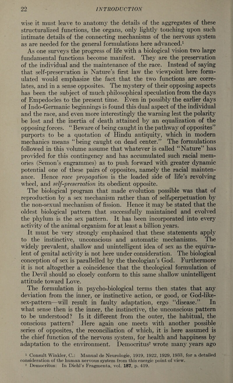 wise it must leave to anatomy the details of the aggregates of these structuralized functions, the organs, only lightly touching upon such intimate details of the connecting mechanisms of the nervous system as are needed for the general formulations here advanced.1 As one surveys the progress of life with a biological vision two large fundamental functions become manifest. They are the preservation of the individual and the maintenance of the race. Instead of saying that self-preservation is Nature’s first law the viewpoint here form¬ ulated would emphasize the fact that the two functions are corre¬ lates, and in a sense opposites. The mystery of their opposing aspects has been the subject of much philosophical speculation from the days of Empedocles to the present time. Even in possibly the earlier days of Indo-Germanic beginnings is found this dual aspect of the individual and the race, and even more interestingly the warning lest the polarity be lost and the inertia of death attained by an equalization of the opposing forces. “ Beware of being caught in the pathway of opposites” purports to be a quotation of Hindu antiquity, which in modern mechanics means “being caught on dead center.” The formulations followed in this volume assume that whatever is called “Nature” has proAdded for this contingency and has accumulated such racial mem¬ ories (Semon’s engrammes) as to push forward with greater dynamic potential one of these pairs of opposites, namely the racial mainten¬ ance. Hence race propagation is the loaded side of life’s revolving wheel, and self-preservation its obedient opposite. The biological program that made evolution possible was that of reproduction by a sex mechanism rather than of selLperpetuation by the non-sexual mechanism of fission. Hence it may be stated that the oldest biological pattern that successfully maintained and evolved the phylum is the sex pattern. It has been incorporated into every activity of the animal organism for at least a billion years. It must be very strongly emphasized that these statements apply to the instinctive, unconscious and automatic mechanisms. The widely prevalent, shallow and unintelligent idea of sex as the equiva¬ lent of genital activity is not here under consideration. The biological conception of sex is parallelled by the theologian’s God. Furthermore it is not altogether a coincidence that the theological formulation of the Devil should so closely conform to this same shallow unintelligent attitude toward Love. The formulation in psycho-biological terms then states that any deviation from the inner, or instinctive action, or good, or God-like- sex-pattern—wdll result in faulty adaptation, ergo “disease.” In what sense then is the inner, the instinctive, the unconscious pattern to be understood? Is it different from the outer, the habitual, the conscious pattern? Here again one meets with another possible series of opposites, the reconciliation of which, it is here assumed is the chief function of the nervous system, for health and happiness by adaptation to the environment. Democritus2 wrote many years ago 1 Consult Winkler, C.: Manual de Neurologie, 1919, 1922, 1929, 1933, for a detailed consideration of the human nervous system from this energic point of view. 2 Democritus: In Diehl’s Fragmenta, vol. 187, p. 419.