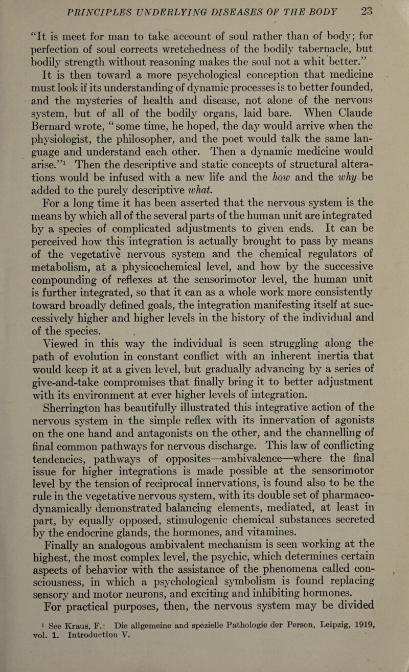 “It is meet for man to take account of soul rather than of body; for perfection of soul corrects wretchedness of the bodily tabernacle, but bodily strength without reasoning makes the soul not a whit better.” It is then toward a more psychological conception that medicine must look if its understanding of dynamic processes is to better founded, and the mysteries of health and disease, not alone of the nervous system, but of all of the bodily organs, laid bare. When Claude Bernard wrote, “ some time, he hoped, the day would arrive when the physiologist, the philosopher, and the poet would talk the same lan¬ guage and understand each other. Then a dynamic medicine would arise.”1 Then the descriptive and static concepts of structural altera¬ tions would be infused with a new life and the how and the why be added to the purely descriptive what. For a long time it has been asserted that the nervous system is the means by which all of the several parts of the human unit are integrated by a species of complicated adjustments to given ends. It can be perceived how this integration is actually brought to pass by means of the vegetative nervous system and the chemical regulators of metabolism, at a physicochemical level, and how by the successive compounding of reflexes at the sensorimotor level, the human unit is further integrated, so that it can as a whole work more consistently toward broadly defined goals, the integration manifesting itself at suc¬ cessively higher and higher levels in the history of the individual and of the species. Viewed in this way the individual is seen struggling along the path of evolution in constant conflict with an inherent inertia that would keep it at a given level, but gradually advancing by a series of give-and-take compromises that finally bring it to better adjustment with its environment at ever higher levels of integration. Sherrington has beautifully illustrated this integrative action of the nervous system in the simple reflex with its innervation of agonists on the one hand and antagonists on the other, and the channelling of final common pathways for nervous discharge. This law of conflicting tendencies, pathways of opposites—ambivalence—where the final issue for higher integrations is made possible at the sensorimotor level by the tension of reciprocal innervations, is found also to be the rule in the vegetative nervous system, with its double set of pharmaco- dynamically demonstrated balancing elements, mediated, at least in part, by equally opposed, stimulogenic chemical substances secreted by the endocrine glands, the hormones, and vitamines. Finally an analogous ambivalent mechanism is seen working at the highest, the most complex level, the psychic, which determines certain aspects of behavior with the assistance of the phenomena called con¬ sciousness, in which a psychological symbolism is found replacing sensory and motor neurons, and exciting and inhibiting hormones. For practical purposes, then, the nervous system may be divided 1 See Kraus, F.: Die allgemeine and spezielle Pathologie der Person, Leipzig, 1919, vol. 1. Introduction V.
