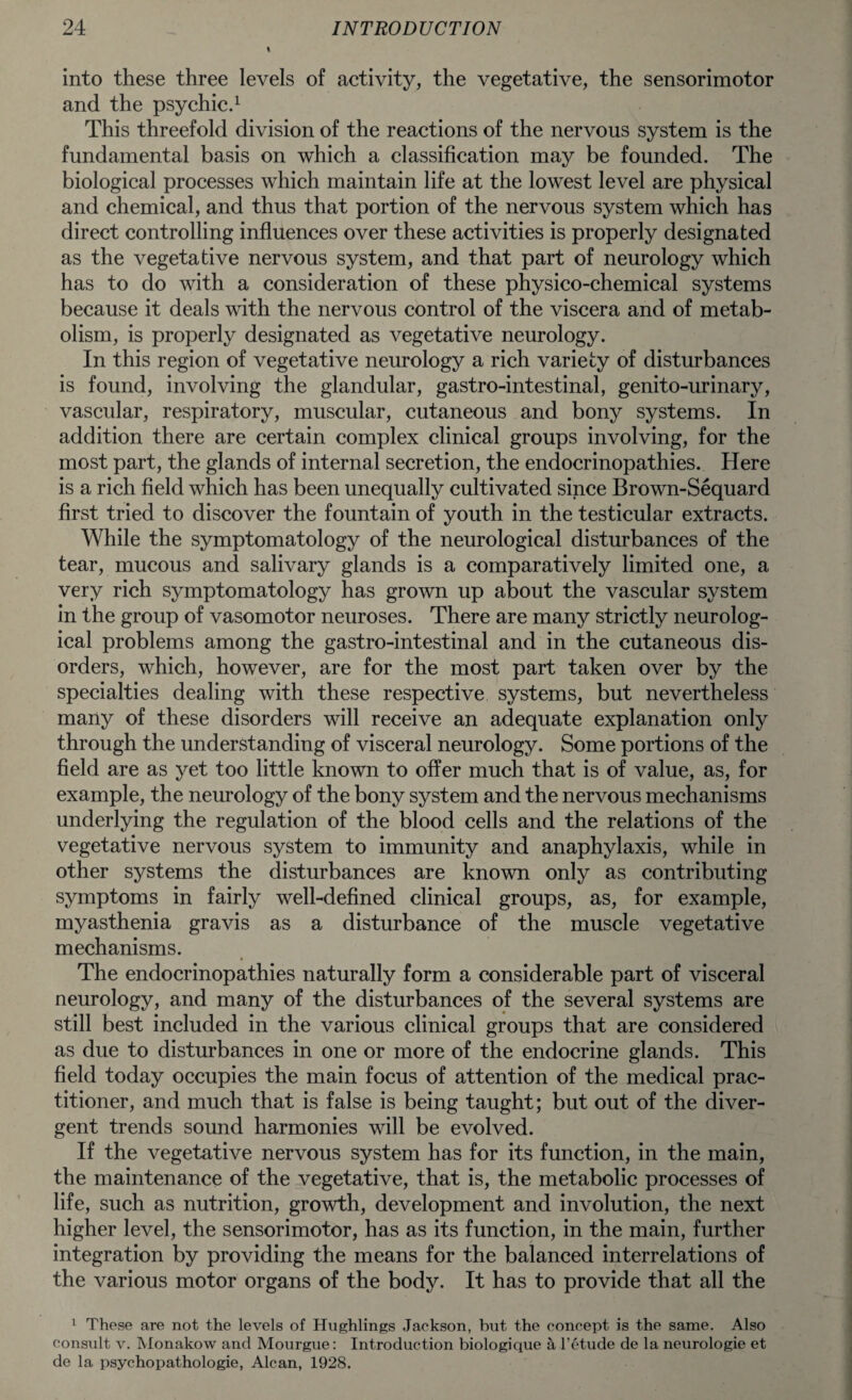 into these three levels of activity, the vegetative, the sensorimotor and the psychic.1 This threefold division of the reactions of the nervous system is the fundamental basis on which a classification may be founded. The biological processes which maintain life at the lowest level are physical and chemical, and thus that portion of the nervous system which has direct controlling influences over these activities is properly designated as the vegetative nervous system, and that part of neurology which has to do with a consideration of these physico-chemical systems because it deals with the nervous control of the viscera and of metab¬ olism, is properly designated as vegetative neurology. In this region of vegetative neurology a rich variety of disturbances is found, involving the glandular, gastro-intestinal, genito-urinary, vascular, respiratory, muscular, cutaneous and bony systems. In addition there are certain complex clinical groups involving, for the most part, the glands of internal secretion, the endocrinopathies. Here is a rich field which has been unequally cultivated since Brown-Sequard first tried to discover the fountain of youth in the testicular extracts. While the symptomatology of the neurological disturbances of the tear, mucous and salivary glands is a comparatively limited one, a very rich symptomatology has grown up about the vascular system in the group of vasomotor neuroses. There are many strictly neurolog¬ ical problems among the gastro-intestinal and in the cutaneous dis¬ orders, which, however, are for the most part taken over by the specialties dealing with these respective systems, but nevertheless many of these disorders will receive an adequate explanation only through the understanding of visceral neurology. Some portions of the field are as yet too little known to offer much that is of value, as, for example, the neurology of the bony system and the nervous mechanisms underlying the regulation of the blood cells and the relations of the vegetative nervous system to immunity and anaphylaxis, while in other systems the disturbances are known only as contributing symptoms in fairly well-defined clinical groups, as, for example, myasthenia gravis as a disturbance of the muscle vegetative mechanisms. The endocrinopathies naturally form a considerable part of visceral neurology, and many of the disturbances of the several systems are still best included in the various clinical groups that are considered as due to disturbances in one or more of the endocrine glands. This field today occupies the main focus of attention of the medical prac¬ titioner, and much that is false is being taught; but out of the diver¬ gent trends sound harmonies will be evolved. If the vegetative nervous system has for its function, in the main, the maintenance of the vegetative, that is, the metabolic processes of life, such as nutrition, growth, development and involution, the next higher level, the sensorimotor, has as its function, in the main, further integration by providing the means for the balanced interrelations of the various motor organs of the body. It has to provide that all the 1 These are not the levels of Hughlings Jackson, but the concept is the same. Also consult v. Monakow and Mourgue: Introduction biologique a l’etude de la neurologie et de la psychopathologie, Alcan, 1928.