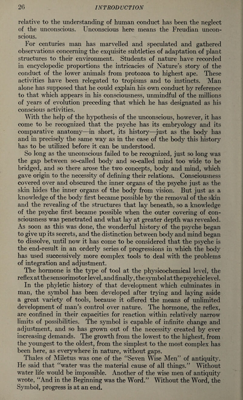 relative to the understanding of human conduct has been the neglect of the unconscious. Unconscious here means the Freudian uncon¬ scious. For centuries man has marvelled and speculated and gathered observations concerning the exquisite subtleties of adaptation of plant structures to their environment. Students of nature have recorded in encyclopedic proportions the intricacies of Nature’s story of the conduct of the lower animals from protozoa to highest ape. These activities have been relegated to tropisms and to instincts. Man alone has supposed that he could explain his own conduct by reference to that which appears in his consciousness, unmindful of the millions of years of evolution preceding that which he has designated as his conscious activities. With the help of the hypothesis of the unconscious, however, it has come to be recognized that the psyche has its embryology and its comparative anatomy—in short, its history—just as the body has and in precisely the same way as in the case of the body this history has to be utilized before it can be understood. So long as the unconscious failed to be recognized, just so long was the gap between so-called body and so-called mind too wide to be bridged, and so there arose the two concepts, body and mind, which gave origin to the necessity of defining their relations. Consciousness covered over and obscured the inner organs of the psyche just as the skin hides the inner organs of the body from vision. But just as a knowledge of the body first became possible by the removal of the skin and the revealing of the structures that lay beneath, so a knowledge of the psyche first became possible when the outer covering of con¬ sciousness was penetrated and what lay at greater depth was revealed. As soon as this was done, the wonderful history of the psyche began to give up its secrets, and the distinction between body and mind began to dissolve, until now it has come to be considered that the psyche is the end-result in an orderly series of progressions in which the body has used successively more complex tools to deal with the problems of integration and adjustment. The hormone is the type of tool at the physicochemical level, the reflex at the sensorimotor level, and finally, the symbol at the psychic level. In the phyletic history of that development which culminates in man, the symbol has been developed after trying and laying aside a great variety of tools, because it offered the means of unlimited development of man’s control over nature. The hormone, the reflex, are confined in their capacities for reaction within relatively narrow limits of possibilities. The symbol is capable of infinite change and adjustment, and so has grown out of the necessity created by ever increasing demands. The growth from the lowest to the highest, from the youngest to the oldest, from the simplest to the most complex has been here, as everywhere in nature, without gaps. Thales of Miletus was one of the “Seven Wise Men” of antiquity. He said that “water was the material cause of all things.” Without water life would be impossible. Another of the wise men of antiquity wrote, “And in the Beginning was the Word.” Without the Word, the Symbol, progress is at an end.