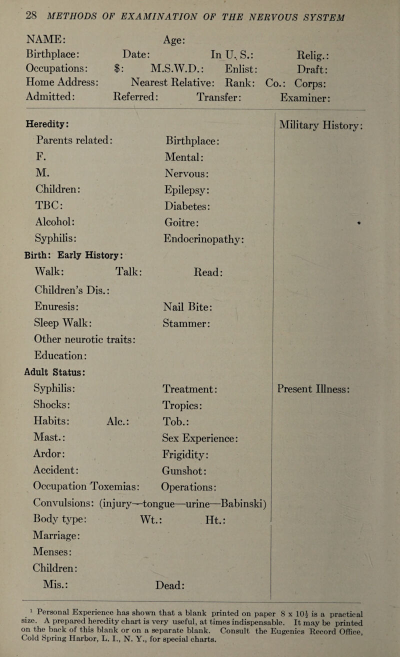 NAME: Birthplace: Occupations: Home Address: Admitted: Age: Date: In U. S.: Relig.: $: M.S.W.D.: Enlist: Draft: Nearest Relative: Rank: Co.: Corps: Referred: Transfer: Examiner: Heredity: Military History: Parents related: Birthplace: F. Mental: M. Nervous: Children: Epilepsy: TBC: Diabetes: Alcohol: Goitre: • Syphilis: Endocrinopathy: Birth: Early History: Walk: Talk : Read: Children’s Dis.: Enuresis: Nail Bite: Sleep Walk: Stammer: Other neurotic traits: Education: Adult Status: Syphilis: Treatment: Present Illness: Shocks: Tropics: Habits: Ale.: Tob.: Mast.: Sex Experience: Ardor: Frigidity: Accident: Gunshot: Occupation Toxemias: Operations: Convulsions: (injury— -tongue—urine—Babi nski) Body type: Wt.: Ht.: Marriage: Menses: Children: Mis.: Dead: 1 Personal Experience has shown that a blank printed on paper 8 x 10? is a practical size. A prepared heredity chart is very useful, at times indispensable. It may be printed on the back of this blank or on a separate blank. Consult the Eugenics Record Office, Cold Spring Harbor, L. I., N. Y., for special charts.