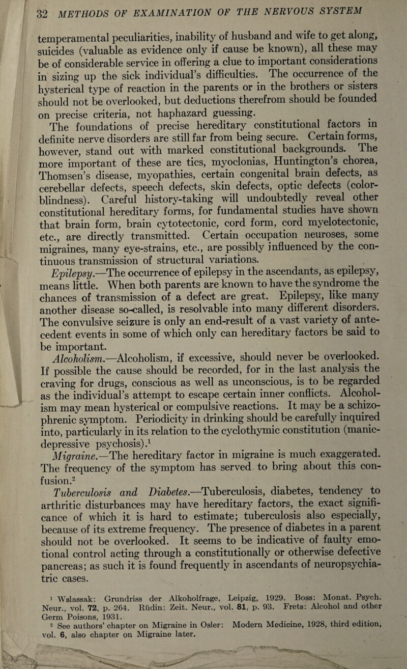 temperamental peculiarities, inability of husband and wife to get along, suicides (valuable as evidence only if cause be known), all these may be of considerable service in offering a clue to important considerations in sizing up the sick individual’s difficulties. The occurrence of the hysterical type of reaction in the parents or in the brothers or sisters should not be overlooked, but deductions therefrom should be founded on precise criteria, not haphazard guessing. The foundations of precise hereditary constitutional factors in definite nerve disorders are still far from being secure. Certain forms, however, stand out with marked constitutional backgrounds. The more important of these are tics, myoclonias, Huntington s chorea, Thomsen’s disease, myopathies, certain congenital brain defects, as cerebellar defects, speech defects, skin defects, optic defects (color¬ blindness). Careful history-taking will undoubtedly reveal other constitutional hereditary forms, for fundamental studies have shown that brain form, brain cytotectonic, cord form, cord myelotectonic, etc., are directly transmitted. Certain occupation neuroses, some migraines, many eye-strains, etc., are possibly influenced by the con¬ tinuous transmission of structural variations. Epilepsy.—The occurrence of epilepsy in the ascendants, as epilepsy, means little. When both parents are known to have the syndrome the chances of transmission of a defect are great. Epilepsy, like many another disease so-called, is resolvable into many different disorders. The convulsive seizure is only an end-result of a vast variety of ante¬ cedent events in some of which only can hereditary factors be said to be important. Alcoholism.—Alcoholism, if excessive, should never be overlooked. If possible the cause should be recorded, for in the last analysis the craving for drugs, conscious as well as unconscious, is to be regarded as the individual’s attempt to escape certain inner conflicts. Alcohol¬ ism may mean hysterical or compulsive reactions. It may be a schizo¬ phrenic symptom. Periodicity in drinking should be carefully inquired into, particularly in its relation to the cyclothymic constitution (manic- depressive psychosis)} Migraine.—The hereditary factor in migraine is much exaggerated. The frequency of the symptom has served to bring about this con¬ fusion.2 Tuberculosis and Diabetes.—Tuberculosis, diabetes, tendency to arthritic disturbances may have hereditary factors, the exact signifi¬ cance of which it is hard to estimate; tuberculosis also especially, because of its extreme frequency. The presence of diabetes in a parent should not be overlooked. It seems to be indicative of faulty emo¬ tional control acting through a constitutionally or otherwise defective pancreas; as such it is found frequently in ascendants of neuropsychia¬ tric cases. 1 Wslassak: Grundriss der Alkoholfrage, Leipzig, 1929. Boss: Monat. Psych. Neur., vol. 72, p. 264. Rudin: Zeit. Neur., vol. 81, p. 93. Frets: Alcohol and other Germ Poisons, 1931. 2 See authors’ chapter on Migraine in Osier: Modern Medicine, 1928, third edition, vol. 6, also chapter on Migraine later, i