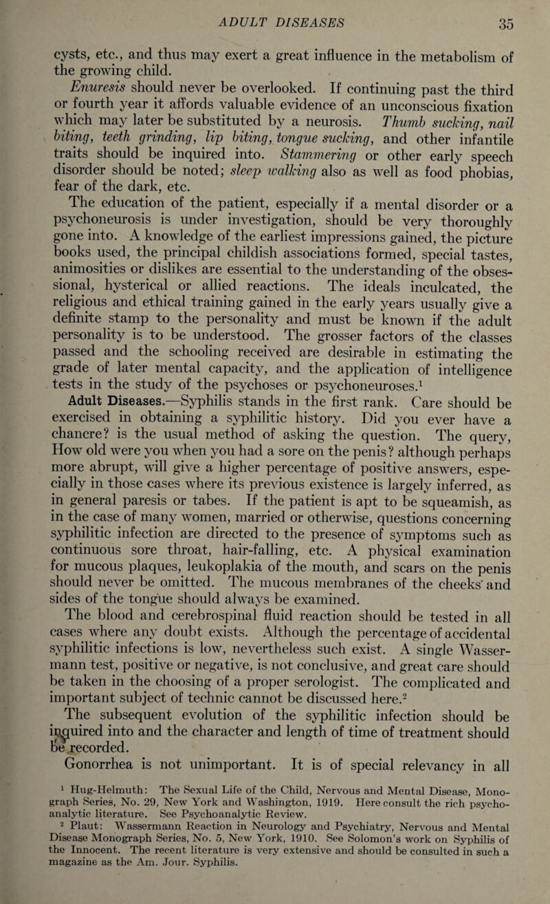 cysts, etc., and thus may exert a great influence in the metabolism of the growing child. Enuresis should never be overlooked. If continuing past the third or fourth year it affords valuable evidence of an unconscious fixation which may later be substituted by a neurosis. Thumb sucking, nail biting, teeth grinding, lip biting, tongue sucking, and other infantile traits should be inquired into. Stammering or other early speech disorder should be noted; sleep walking also as well as food phobias, fear of the dark, etc. The education of the patient, especially if a mental disorder or a psychoneurosis is under investigation, should be very thoroughly gone into. A knowledge of the earliest impressions gained, the picture books used, the principal childish associations formed, special tastes, animosities or dislikes are essential to the understanding of the obses¬ sional, hysterical or allied reactions. The ideals inculcated, the religious and ethical training gained in the early years usually give a definite stamp to the personality and must be known if the adult personality is to be understood. The grosser factors of the classes passed and the schooling received are desirable in estimating the grade of later mental capacity, and the application of intelligence tests in the study of the psychoses or psychoneuroses.1 Adult Diseases.—Syphilis stands in the first rank. Care should be exercised in obtaining a syphilitic history. Did you ever have a chancre? is the usual method of asking the question. The query, How old were you when you had a sore on the penis? although perhaps more abrupt, will give a higher percentage of positive answers, espe¬ cially in those cases where its previous existence is largely inferred, as in general paresis or tabes. If the patient is apt to be squeamish, as in the case of many women, married or otherwise, questions concerning syphilitic infection are directed to the presence of symptoms such as continuous sore throat, hair-falling, etc. A physical examination for mucous plaques, leukoplakia of the mouth, and scars on the penis should never be omitted. The mucous membranes of the cheeks' and sides of the tongue should always be examined. The blood and cerebrospinal fluid reaction should be tested in all cases where any doubt exists. Although the percentage of accidental syphilitic infections is low, nevertheless such exist. A single Wasser- mann test, positive or negative, is not conclusive, and great care should be taken in the choosing of a proper serologist. The complicated and important subject of technic cannot be discussed here.2 The subsequent evolution of the syphilitic infection should be ipguired into and the character and length of time of treatment should be recorded. Gonorrhea is not unimportant. It is of special relevancy in all 1 Hug-Helmuth: The Sexual Life of the Child, Nervous and Mental Disease, Mono¬ graph Series, No. 29, New York and Washington, 1919. Here consult the rich psycho¬ analytic literature. See Psychoanalytic Review. 2 Plaut: Wassermann Reaction in Neurology and Psychiatry, Nervous and Mental Disease Monograph Series, No. 5, New York, 1910. See Solomon’s work on Syphilis of the Innocent. The recent literature is very extensive and should be consulted in such a magazine as the Am. Jour. Syphilis.